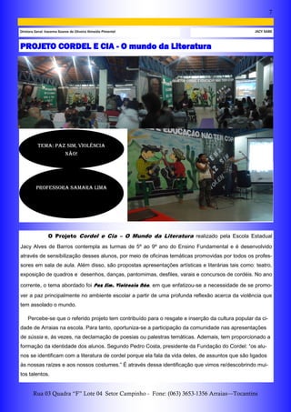 7
Rua 03 Quadra “F” Lote 04 Setor Campinho - Fone: (063) 3653-1356 Arraias—Tocantins
JACY SABEDiretora Geral: Iracema Soares de Oliveira Almeida Pimentel
PROJETO CORDEL E CIA - O mundo da Literatura
O Projeto Cordel e Cia – O Mundo da Literatura realizado pela Escola Estadual
Jacy Alves de Barros contempla as turmas de 5º ao 9º ano do Ensino Fundamental e é desenvolvido
através de sensibilização desses alunos, por meio de oficinas temáticas promovidas por todos os profes-
sores em sala de aula. Além disso, são propostas apresentações artísticas e literárias tais como: teatro,
exposição de quadros e desenhos, danças, pantomimas, desfiles, varais e concursos de cordéis. No ano
corrente, o tema abordado foi Paz Sim, Violência Não, em que enfatizou-se a necessidade de se promo-
ver a paz principalmente no ambiente escolar a partir de uma profunda reflexão acerca da violência que
tem assolado o mundo.
Percebe-se que o referido projeto tem contribuído para o resgate e inserção da cultura popular da ci-
dade de Arraias na escola. Para tanto, oportuniza-se a participação da comunidade nas apresentações
de sússia e, ás vezes, na declamação de poesias ou palestras temáticas. Ademais, tem proporcionado a
formação da identidade dos alunos. Segundo Pedro Costa, presidente da Fundação do Cordel: “os alu-
nos se identificam com a literatura de cordel porque ela fala da vida deles, de assuntos que são ligados
às nossas raízes e aos nossos costumes.” É através dessa identificação que vimos re/descobrindo mui-
tos talentos.
Professora samara Lima
TEMA: PAZ SIM, VIOLÊNCIA
NÃO!
 