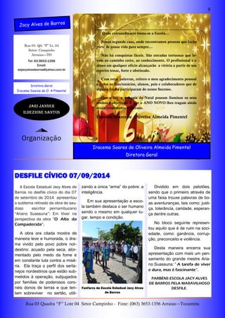 8
Rua 03 Quadra “F” Lote 04 Setor Campinho - Fone: (063) 3653-1356 Arraias—Tocantins
Rua 03 Qd. “F” Lt. 04
Setor: Campinho
Arraias—TO
zando a única “arma” do pobre: a
inteligência.
Em sua apresentação a esco-
la também destaca o ser humano
sendo o mesmo em qualquer lu-
gar, tempo e condição.
A Escola Estadual Jacy Alves de
Barros no desfile cívico do dia 07
de setembro de 2014 apresentou
o subtema retirado da obra do sau-
doso escritor pernambucano
“Ariano Suassuna”: Em Viver na
perspectiva da obra “O Alto da
Compadecida”.
A obra ora citada mostra de
maneira leve e humorada, o dra-
ma vivido pelo povo pobre nor-
destino: acuado pela seca, ator-
mentado pelo medo da fome e
em constante luta contra a misé-
ria. Ela traça o perfil dos serta-
nejos nordestinos que estão sub-
metidos à operação, subjugados
por famílias de poderosos coro-
néis donos de terras e que ten-
tam sobreviver no sertão, utili-
Dividido em dois pelotões,
sendo que o primeiro através de
uma faixa trouxe palavras de bo-
as aventuranças, tais como: justi-
ça, tolerância, caridade, esperan-
ça dentre outras.
No bloco seguinte represen-
tou aquilo que é de ruim na soci-
edade, como: ganância, corrup-
ção, preconceito e violência.
Desta maneira encerra sua
apresentação com mais um pen-
samento do grande mestre Aria-
no Suassuna: “ A tarefa de viver
e dura, mas é fascinante”.
PARBÉNS ESCOLA JACY ALVES
DE BARROS PELA MARAVILHOSO
DESFILE.
Tel: 63-3653-1356
Email:
eejacyalvesbarros@yahoo.com.br
Diretora Geral
Iracema Soares de O. A Pimentel
DESFILE CÍVICO 07/09/2014
Fanfarra da Escola Estadual Jacy Alves
de Barros
Jacy Alves de Barros
Organização
Jari janner
ILdezione Santos
Quão extraordinário torna-se a Escola...
Nossa segunda casa, onde encontramos pessoas que farão
parte de nossa vida para sempre...
Não há conquistas fáceis. São estradas tortuosas que le-
vam ao caminho certo, ao conhecimento. O profissional e o
aluno em qualquer ofício alcançarão a vitória a partir de um
espirito tenaz, forte e obstinado.
Com estas palavras, reitero o meu agradecimento pessoal
a todos os funcionários, alunos, pais e colaboradores que de
alguma forma participaram do nosso Sucesso.
Que a luz e a magia do Natal possam iluminar os seus
sonhos e objetivos. E que o ANO NOVO lhes tragam ainda
miais crescimento e sucesso.
Iracema Soares de Oliveira Almeida Pimentel
Iracema Soares de Oliveira Almeida Pimentel
Diretora Geral
 
