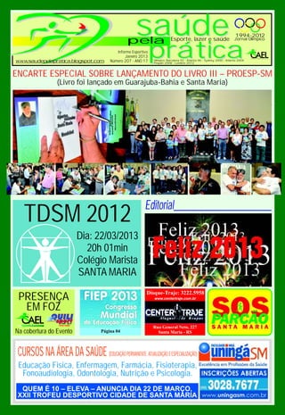 pela
                                                    saúde                Esporte, lazer e saúde
                                                                                                                       1994-2012
                                                                                                                       Jornal Olímpico


                                          Informe Esportivo
                                              Janeiro 2013
                                       Número 207 - ANO 17
                                                              prática
                                                              Olímpico: Barcelona 92 - Atlanta 96 - Sydney 2000 - Atlanta 2004
                                                              Pequim 2008 - Londres 2012



ENCARTE ESPECIAL SOBRE LANÇAMENTO DO LIVRO III – PROESP-SM
                 (Livro foi lançado em Guarajuba-Bahia e Santa Maria)




                                                         Editorial______________________
   TDSM 2012
                         Dia: 22/03/2013
                           20h 01min
                         Colégio Marista
                         SANTA MARIA
                                                          Disque-Traje: 3222.5958
 PRESENÇA                                                     www.centertraje.com.br

  EM FOZ
                                                              Rua General Neto, 227
Na cobertura do Evento             Página 04                    Santa Maria - RS



 CURSOS NA ÁREA DA SAÚDE (EDUCAÇÃO PERMANENTE, ATUALIZAÇÃO E ESPECIALIZAÇÃO)
 Educação Física, Enfermagem, Farmácia, Fisioterapia,
  Fonoaudiologia, Odontologia, Nutrição e Psicologia.
 