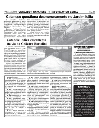 VEREADOR CATANESE INFORMATIVO GERAL1º Semestre/2013 Pág. 03
SERVIDORES PÚBLICOSSERVIDORES PÚBLICOSSERVIDORES PÚBLICOSSERVIDORES PÚBLICOSSERVIDORES PÚBLICOS
Catanese solicita
informações sobre o
14º salário do servidor público
O vereador Catanese encaminhou
requerimento Nº 137/2013 à Prefeitura
Municipal solicitando informações
pertinentessobreo14ºsaláriodaPrefeitura
Municipal deAmparo. O Senhor Prefeito
poderiainformarsobreavalidadedaleido
14º salário? Qual a razão, até a presente
data a Câmara Municipal não revogou
qualquer lei sobre o 14º salário e
infelizmenteosfuncionáriostêmcobrado
os vereadores a respeito? Porque a
Municipalidade só tem pago quem está
na ativa? O vereador Catanese encami-
nhou indicação nº 135/13 à Prefeitura
Municipal sugerindo colocação de um
caixaeletrônicodentrodasrepartiçõesdo
SAAE, sendo que é uma antiga
reivindicaçãoparaqueosfuncionáriosnão
precisem se deslocar até o centro da
cidade.
O vereador Catanese encami-
nhou indicação nº 21/2013 à Pre-
feitura Municipal para que verifique
a possibilidade sugerindo de colo-
cação de calçamento ou paralele-
pípedo, aquele que foi tirado das
ruas de Amparo e colocado na Ave-
nida Europa, na via da Chácara
Bortolini, travessa localizada ao
lado da Rua Jofre Vieira da Rocha.
Justifica que há tempos vem
solicitando medidas que resolva os
problemas enfrentados pelos mo-
radores que residem naquela loca-
lidade, inclusive por se tratar de rua
de terra ocasiona poeira e em duas
de chuvas a via fica cheio de barro
Catanese indica calçamento
na via da Chácara Bortolini
O vereador Catanese
encaminhou requerimento nº 343/13
à Prefeitura Municipal solicitando
providências e informações sobre
pedido de manutenção na Rua
Vaticano.
Quando a Prefeitura Municipal
poderá realizar a manutenção na
Rua Vaticano? Sobre o morro que
apresenta sérios riscos de
desmoronamento, não seria
possível realizar a manutenção?
Catanese questiona desmoronamento no Jardim Itália
Seria possível a Defesa Civil mais o
departamento de engenharia ou
obras, comparecer ao local para
analisar a situação de risco da via?
O que a Prefeitura Municipal poderia
fazer para arrumar o local, calçada
e o problema do deslizamento que
pode ocorrer no local?
A Rua Vaticano tem trânsito
normal no local e isso pode
ocasionar abalo na engenharia das
residências.
e poças d’água. Caso seja possí-
vel a solução é a pavimentação com
os paralelepípedos que estão naAv.
Europa.
INDICAÇÕES 2013
Nº 332 - Capinação e limpeza em
calçada localizada na R. Amadeu
Gomes de Souza, no Jd. São Roberto.
Nº 333 - Indica manutenção em
calçada localizada naAv.Allan Kardec,
no Pinheirinho, bem como operação
tapa buraco.
Nº 386 - Indica operação de
recapeamento e limpeza na descida
entre os dois jardins existentes na Rua
das Magnólias, Jd. Primavera.
Nº 388 – Lombada na Av. Carlos
Augusto do Amaral Sobrinho.
Nº 462 - Limpeza na Rua Roma,
no lado direito (fundo do antigo prédio
da Ressolagem Amparense).
Nº. 533 - Pintura de faixa de pedes-
tres na Rua Ana Cintra. Importante a
pintura de faixa de pedestres e a divi-
são de mão de direção e
recapeamento.
Nº 612 – Solicita obstáculos e
outras placas de trânsito no trevo
localizado na Av. Dr. Carlos Burgos,
em frente ao Hotel Maranim.
Nº 622 – Solicita contratação de
equipe de limpeza para atender os
Bairros Bosque dos Eucaliptos, Santa
Maria do Amparo, dos Jardins São
Dimas e Modelo, áreas do Jardim Brasil
e Camandocaia.
Nº 606 – Sugere correção nas vias
carroçáveis dotadas de paralelepípedos.
Algumas vias públicas, como por
exemplo, aAvenida da Saudade, dotada
de calçamento em paralelepípedos,
estão precisando de uma correção, em
razão de irregularidades, com
aprofundamento e saliências.
Nº 657 - Indica limpeza de mato no
final da Rua Roma, no Jardim Itália
Nº 658 - Tapa buraco e limpeza de
mato nas “tartarugas” existentes na Rua
Ancona, Jardim Itália.
Nº 991 – Recapeamento na Rua
Roma e providências na Rua Vaticano.
Nº 1016 – Operação tapa buraco na
Rua Turim.
Nº 1037 - Cascalho na estrada
municipal do Bairro do Silvestre (atrás
do Cemitério), terra doada pelos
antepassados dos moradores dos
sítios localizados naquele local.
Nº 1038 – Indica rondas noturnas
no Cemitério Municipal pela Guarda
Civil Municipal, principalmente nos
finais de semana.
REQUERIMENTOS 2013
Nº 324 – Solicita informações
sobre possíveis obras de restauração,
manutenção e paisagismo no Parque
Chico Mendes. APrefeitura Municipal
sabe dizer se existe algum plano para
a restauração, manutenção e
paisagismo do Pq. Chico Mendes? Se
negativa, qual a razão desta decisão?
A municipalidade, o prefeito, o secretá-
rio tem conhecimento do estado que
se encontra o nosso Cristo Redentor?
Por se tratar de uma área turística, não
existe a possibilidade de elaborar um
projeto de recuperação do espaço
turístico e que pudéssemos buscar
emendas na área da cultura e turismo?
Nº 434 - Manutenção em calçada
localizada naAvenidaAllan Kardec, no
Pinheirinho.
Com seriedade no trabalho
prestado a população, como
vereador conseguimos junto a
Secretaria do Emprego e
Relações do Trabalho
conseguimos de ação política
junto ao Secretário, obtivemos
total apoio nas demandas do
município, ou seja, convênio
firmado com o instituto Paulo
Souza, 30 vagas de operador de
caixa, 30 vagas de operador de
marketing, 60 horas carga horária.
Também obtivemos apoio nas
demandas do Banco do Povo,
CDHU e nos programas via
Secretário, Frente do Trabalho
entre outros.
EMPREGOEMPREGOEMPREGOEMPREGOEMPREGO
 