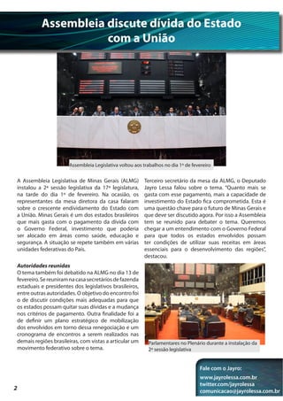 Assembleia discute dívida do Estado
                     com a União




                      Assembleia Legislativa voltou aos trabalhos no dia 1º de fevereiro


A Assembleia Legislativa de Minas Gerais (ALMG)          Terceiro secretário da mesa da ALMG, o Deputado
instalou a 2ª sessão legislativa da 17ª legislatura,     Jayro Lessa falou sobre o tema. “Quanto mais se
na tarde do dia 1º de fevereiro. Na ocasião, os          gasta com esse pagamento, mais a capacidade de
representantes da mesa diretora da casa falaram          investimento do Estado fica comprometida. Esta é
sobre o crescente endividamento do Estado com            uma questão chave para o futuro de Minas Gerais e
a União. Minas Gerais é um dos estados brasileiros       que deve ser discutido agora. Por isso a Assembleia
que mais gasta com o pagamento da dívida com             tem se reunido para debater o tema. Queremos
o Governo Federal, investimento que poderia              chegar a um entendimento com o Governo Federal
ser alocado em áreas como saúde, educação e              para que todos os estados envolvidos possam
segurança. A situação se repete também em várias         ter condições de utilizar suas receitas em áreas
unidades federativas do País.                            essenciais para o desenvolvimento das regiões”,
                                                         destacou.
Autoridades reunidas
O tema também foi debatido na ALMG no dia 13 de
fevereiro. Se reuniram na casa secretários de fazenda
estaduais e presidentes dos legislativos brasileiros,
entre outras autoridades. O objetivo do encontro foi
o de discutir condições mais adequadas para que
os estados possam quitar suas dívidas e a mudança
nos critérios de pagamento. Outra finalidade foi a
de definir um plano estratégico de mobilização
dos envolvidos em torno dessa renegociação e um
cronograma de encontros a serem realizados nas
demais regiões brasileiras, com vistas a articular um     Parlamentares no Plenário durante a instalação da
movimento federativo sobre o tema.                        2ª sessão legislativa


                                                                                  Fale com o Jayro:
                                                                                  www.jayrolessa.com.br
                                                                                  twitter.com/jayrolessa
2                                                                                 comunicacao@jayrolessa.com.br
 