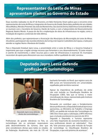 Representantes do Leste de Minas
    apresentam pleitos ao Governo do Estado
Duas reuniões realizadas no dia 07 de fevereiro, em Belo Horizonte, foram palcos para o encontro entre
representantes do Leste de Minas e integrantes do Governo do Estado. Nesta data, prefeitos de seis cidades
(Nova Módica, Mendes Pimentel, São João do Manteninha, São José do Divino, Itabirinha e Central de Minas)
se reuniram com o Secretário de Governo, Danilo de Castro, e com a Subsecretária de Desenvolvimento
Regional, Beatriz Morais. A pauta do dia foi a implantação de obras de infraestrutura na região, como a
instalação de esgoto e a extensão de rede elétrica.

Além dos prefeitos, que representavam a Associação dos Municípios da Microrregião do Leste de Minas
(Assoleste), participaram das reuniões diretores da Cemig e da Copanor (subsidiária da Copasa, criada para
atender as regiões Norte e Nordeste do Estado).

Para o Deputado Estadual Jayro Lessa, a proximidade entre o Leste de Minas e o Governo Estadual é
importante para que a região consiga recursos que fomentem o seu desenvolvimento. “O Leste mineiro
é carente de investimento, e obter recursos para o setor de infraestrutura é essencial. Os municípios
necessitam de apoio para oferecerem aos seus moradores melhor qualidade de vida”, concluiu.



                 Deputado Jayro Lessa defende
                   profissão de turismólogos

                                                      bacharéis formados no Brasil, que registra cerca de
                                                      800 cursos em funcionamento em universidades
                                                      espalhadas pelo território nacional.

                                                      Apesar da importância da profissão, ela ainda
                                                      não está incluída na Classificação Brasileira de
                                                      Ocupações (CBO), fato que se tornou a maior
                                                      reivindicação da classe, representada pelo Instituto
                                                      Brasileiro de Turismólogos.

                                                  Pensando em contribuir para o fortalecimento
                                                  desses profissionais, o Deputado Estadual Jayro Lessa
                                                  apresentou, ao Ministério do Trabalho e Emprego
              Deputado Jayro Lessa defende        (MTE), um pedido de inclusão dos Turismólogos no
               direito dos turismólologos         CBO. Dois meses após a solicitação, o MTE informou
                                                  que a inclusão acontecerá no exercício de 2012.
                                                  Segundo o Deputado, o “turismo representa
Profissionais de grande relevância no País, os uma fatia importante da economia brasileira e os
turismólogos são os principais responsáveis seus profissionais devem ser valorizados”. Para
pelo desenvolvimento do turismo, área que ele, “este processo passa pela inclusão da função
atrai consideráveis divisas para todos os estados de turismólogo na Classificação Brasileira de
da Federação. Atualmente, são mais de 170 mil Ocupações, o que está próximo de acontecer”.
                                                                                                             3
 