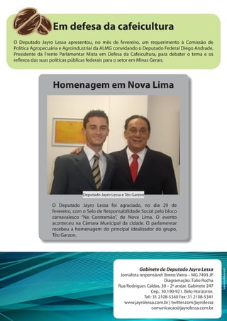 Em defesa da cafeicultura
O Deputado Jayro Lessa apresentou, no mês de fevereiro, um requerimento à Comissão de
Política Agropecuária e Agroindustrial da ALMG convidando o Deputado Federal Diego Andrade,
Presidente da Frente Parlamentar Mista em Defesa da Cafeicultura, para debater o tema e os
reflexos das suas políticas públicas federais para o setor em Minas Gerais.




                 Homenagem em Nova Lima




                               Deputado Jayro Lessa e Téo Garzon

                 O Deputado Jayro Lessa foi agraciado, no dia 29 de
                 fevereiro, com o Selo de Responsabilidade Social pelo bloco
                 carnavalesco “Na Contramão”, de Nova Lima. O evento
                 aconteceu na Câmara Municipal da cidade. O parlamentar
                 recebeu a homenagem do principal idealizador do grupo,
                 Téo Garzon.




                                                             Gabinete do Deputado Jayro Lessa
                                                                                                         www.tuhlio.com




                                                   Jornalista responsável: Breno Vieira – MG 7493 JP
                                                                            Diagramação: Túlio Rocha
                                                  Rua Rodrigues Caldas, 30 – 2º andar. Gabinete 247
                                                                     Cep.: 30.190-921. Belo Horizonte.
                                                                Tel.: 31 2108-5340 Fax: 31 2108-5341
                                                     www.jayrolessa.com.br | twitter.com/jayrolessa
                                                                     comunicacao@jayrolessa.com.br
 