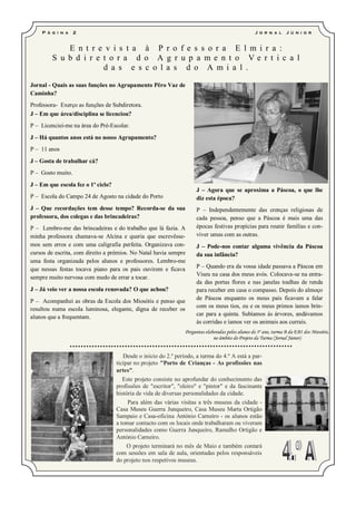 P á g i n a    2                                                                                J o r n a l     J ú ni o r


            E n t r e v i s t a à P r o f e s s o r a E l m i r a :
        S u b d i r e t o r a d o A g r u p a me n t o Ve r t i c a l
                      d a s e s c o l a s d o A m i a l .

Jornal - Quais as suas funções no Agrupamento Pêro Vaz de
Caminha?
Professora- Exerço as funções de Subdiretora.
J – Em que área/disciplina se licenciou?
P – Licenciei-me na área do Pré-Escolar.
J – Há quantos anos está no nosso Agrupamento?
P – 11 anos
J – Gosta de trabalhar cá?
P – Gosto muito.
J – Em que escola fez o 1º ciclo?
                                                                      J – Agora que se aproxima a Páscoa, o que lhe
P – Escola do Campo 24 de Agosto na cidade do Porto                   diz esta época?
J – Que recordações tem desse tempo? Recorda-se da sua                P – Independentemente das crenças religiosas de
professora, dos colegas e das brincadeiras?                           cada pessoa, penso que a Páscoa é mais uma das
P – Lembro-me das brincadeiras e do trabalho que lá fazia. A          épocas festivas propícias para reunir famílias e con-
minha professora chamava-se Alcina e queria que escrevêsse-           viver umas com as outras.
mos sem erros e com uma caligrafia perfeita. Organizava con-          J – Pode-nos contar alguma vivência da Páscoa
cursos de escrita, com direito a prémios. No Natal havia sempre       da sua infância?
uma festa organizada pelos alunos e professores. Lembro-me
que nessas festas tocava piano para os pais ouvirem e ficava          P – Quando era da vossa idade passava a Páscoa em
                                                                      Viseu na casa dos meus avós. Colocava-se na entra-
sempre muito nervosa com medo de errar a tocar.
                                                                      da das portas flores e nas janelas toalhas de renda
J – Já veio ver a nossa escola renovada? O que achou?                 para receber em casa o compasso. Depois do almoço
                                                                      de Páscoa enquanto os meus pais ficavam a falar
P – Acompanhei as obras da Escola dos Miosótis e penso que
                                                                      com os meus tios, eu e os meus primos íamos brin-
resultou numa escola luminosa, elegante, digna de receber os
alunos que a frequentam.                                              car para a quinta. Subíamos ás árvores, andávamos
                                                                      às corridas e íamos ver os animais aos currais.
                                                                 Perguntas elaboradas pelos alunos do 3º ano, turma B da EB1 dos Miosótis,
                                                                               no âmbito do Projeto da Turma (Jornal Júnior)


                                       Desde o início do 2.º período, a turma do 4.º A está a par-
                                    ticipar no projeto "Porto de Crianças - As profissões nas
                                    artes".
                                       Este projeto consiste no aprofundar do conhecimento das
                                    profissões de "escritor", "oleiro" e "pintor" e da fascinante
                                    história de vida de diversas personalidades da cidade.
                                         Para além das várias visitas a três museus da cidade -
                                    Casa Museu Guerra Junqueiro, Casa Museu Marta Ortigão
                                    Sampaio e Casa-oficina António Carneiro - os alunos estão
                                    a tomar contacto com os locais onde trabalharam ou viveram
                                    personalidades como Guerra Junqueiro, Ramalho Ortigão e
                                    António Carneiro.
                                         O projeto terminará no mês de Maio e também contará
                                    com sessões em sala de aula, orientadas pelos responsáveis
                                    do projeto nos respetivos museus.
 