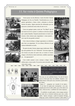 P á g i n a   3                                                                       J o r n a l   J ú ni o r




                  J.I. faz visita à Quinta Pedagógica

                       Fomos passar um dia diferente e muito divertido à Quinta
                    Pedagógica da Eira em Penafiel. Transformámo-nos em pe-
                    quenos agricultores e fomos visitar e alimentar os diversos
                    animais da quinta. Alguns pareciam tão esfomeados que nos
                    puxavam a comida das nossas mãos de uma vez só.

                      Como em qualquer quinta, existe um “Tio Manel” que no
                    seu tractor nos levou a passar e a conhecer os diversos espaços
                    que a quinta disponha. Enquanto passeávamos no tractor can-
                    távamos várias músicas para engrandecer o nosso passeio…
                    isso é que foi uma grande aventura!

                      Com a hora do almoço a chegar regressámos ao refeitório,
                    para fazer um piquenique. Foi um almoço diferente do que
                    estamos habituados na escola.

                      Da parte da tarde, fizemos alguns jogos tradicionais. Mas o
                    que mais gostámos foi o do “Arborismo”. De início alguns de
                    nós tivemos um pouco de receio mas, ao vermos os nossos
                    colegas a divertirem-se tanto resolvemos, também experimen-
                    tar… foi espectacular!!!

                      Com a tarde a passar e com a cansaço a chegar, viemos
                    embora para a nossa escola. Foi um dia muito divertido e que
                    valeu muito a pena.

                                                           A turma do 1.º B, dramatizou para os alunos do
                                                           Pré-Escolar a “História do Coelhinho Branco”.
                                                           Todos adoraram a experiência e esperam poder
                                                           um dia voltar a repetir...

                                                       “Era uma vez um coelhinho branco. Um dia foi buscar
                                                       couves à horta para fazer um caldinho. Quando o coe-
                                                       lhinho branco voltou para casa, encontrou a porta fecha-
                                                       da e bateu:
                                                       - Quem é? – perguntou um vozeirão lá de dentro...
                                                       ...E em busca de ajuda para reconquistar a sua casa,
                                                       ocupada pela terrível cabra cabrês, que se lhe saltava em
                                                       cima, o fazia em três, o coelhinho terá várias surpresas...

                                                       … O coelhinho vai pedir ajuda a vários amigos animais
                                                       mas todos eles se mostram medrosos para com a cabra
                                                       cabrês. Apenas consegue a ajuda da pequena formiga
                                                       rabiga que, aceita o desafio de expulsar a cabra cabrês.”
 
