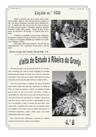 P á g i n a   4                                                J o r n a l   J ú ni o r




        Desde o primeiro ano que a nossa turma come-
mora sempre a lição nº 100. Este ano não foi exceção, no
dia 1 de março festejámos esta lição com o habitual lan-
che. A colaboração dos nossos pais foi muito preciosa!
Na mesa estavam muitas e deliciosas iguarias: gelatina,
bolachas, batatas fritas, gomas, línguas de gato, sumos,
bolos de chocolate e de laranja e a famosa tarte de li-
mão!
        Cantámos os parabéns à nossa turma, dançámos,
brincámos e jogámos à Caça ao Tesouro com a animado-
ra Márcia e a estagiária Mafalda que também nos ajuda-
ram a preparar a festa!
        Estávamos todos bem-dispostos, foi um final de
tarde diferente! Fica a promessa de que para o ano há
mais!

 Bárbara, Gonçalo, João, Mafalda e Ricardo Filipe - 3º B




   Os alunos do quarto ano, da turma B, da E.B.1/J.I. dos Mio-
sótis, realizaram uma visita de estudo integrada nas atividades
dinamizadas pelo Parque do Amial. Esta visita teve como prin-
cipal objetivo fazer com que os alunos conhecessem um pouco
da história de uma das principais ribeiras da cidade do Porto.

   Com esta visita ficamos a conhecer um pouco da história
desta ribeira. Sendo uma das mais importantes da cidade do
Porto, ao longo dos tempos, a ribeira foi entubada havendo
poucos troços em que esta circula a céu aberto. Tivemos a
oportunidade de visitar locais em que esta circula por baixo dos
nossos pés, locais estes que podem ser visitados e outros locais
onde esta circula e onde nós tivemos a oportunidade de verifi-
car a sua poluição, ou não, os animais que perto dela vivem,
assim como, a vegetação que surge nas suas margens. Passa-
mos também no Viso onde vimos um jardim muito bonito, re-
centemente recuperado, e onde a ribeira segue a céu aberto
embelezando ainda mais o espaço.

   Esta visita foi muito interessante e permitiu-nos conhecer
um pouco mais da nossa cidade e da sua história.
 