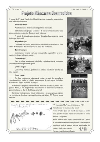 P á g i n a   6                                                                     J o r n a l   J ú ni o r




A turma do 3.º A da Escola dos Miosótis aceitou o desafio, para realizar
uma máscara desmedida.
         Primeira etapa:
         Aceitámos este desafio com empenho e dedicação.
        Elaborámos um projeto (desenho) da nossa futura máscara: cada
aluno projectou o desenho da sua própria máscara.
       A tarefa de seleção dos desenhos de cada aluno coube a Luísa
do Parque do Amial.
         Segunda etapa:
        Cortámos um cartão, na forma de um círculo e enchemo-lo com
jornal de maneira a dar mais relevo na zona das bochechas.
         Terceira etapa:
        Construímos o nariz e a boca com garrafas e garrafões e, nova-
mente, forrámos tudo com jornal.
         Quarta etapa:
       Para os olhos, amassámos três bolas e pintámo-las de preto que
colocámos em três garrafões iguais.
         Quinta etapa:
         Com spray prateado, pintámos as antenas reciclando pacotes de
leite escolar.
         Sexta etapa:
                   Lara     2.ºB
Catarina 2.ºB
       Por fim, pintámos a máscara de verde e o nariz de vermelho e
colocámos-lhe a barba, o cabelo, provenientes de reciclagem do balão.
Sobressaía a língua reciclada de trapos.
    Concluído o projecto convertido em máscara levámo-lo para o Par-
que do Amial, a fim de participar no concurso de máscaras desmedidas
que se realizou no dia do desfile de carnaval.
     Participar neste projecto foi divertidíssimo: - o nosso grande prémio
- o empenho a alegria e o companheirismo na feitura 3A Tom, a nossa
máscara.



                                                            “ A Menina do Mar” veio até à turma do 1ºB!
                                                            Nesta história vivenciámos algo único!
                                                            Fomos levados para um mundo da magia do conto
                                                            onde grandes emoções foram caracterizadas de forma
                                                            peculiar e eloquente!
                                                            Assim, através deste conto, constatámos que a partir
                                                            da literatura de expressão oral podemos criar um palco
                                                            imaginário, onde é possível integrar significados di-
                Inês 2.ºA      Bernardo 2.ºB                versos e ainda o ato criativo!
                                                            Foi uma experiência gratificante!
 