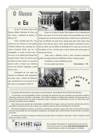 P á g i n a   7                                                                           J o r n a l   J ú ni o r




        No dia 27 de janeiro fomos à Bi-
blioteca Pública Municipal do Porto, em                Fomos ver as salas de leitura. Estas tinham os livros ordenados por
São Lázaro, a propósito do projecto “O        altura e por temas. Os livros muito antigos estavam guardados para não se
Museu e Eu”.                                  estragarem, por isso há uma sala própria para os leitores que os quiserem ler.
        Fomos recebidos pela Dra. Con- Como na biblioteca há muito livros, grande parte deles estão noutras salas
ceição que nos orientou na visita guiada. onde o leitor não tem acesso. Assim, quando alguém os pretende ler, preen-
Também contámos com a presença da es- che um cartão com um bilhete de identidade do livro para que ele possa ser
critora Conceição Rocha, que nos vai encontrado. O livro é enviado para a sala de leitura pelo monta-cargas (o
acompanhar na escrita de textos para o elevador dos livros).
livro que vai ser editado pela Câmara Mu-              Ainda vimos a biblioteca sonora e pelos corredores apreciámos
nicipal do Porto. Neste livro haverá textos quadros de antigos directores da biblioteca, bustos e azulejos antigos.
de alunos de várias escolas e as suas pers-            Terminámos a visita na biblioteca juvenil.
pectivas sobre os museus que visitaram,                Foi uma manhã maravilhosa!                   Texto coletivo – 3º B
assim como histórias imaginadas a partir
do que viram.
        Começámos por nos sentar nos
claustros da biblioteca onde aprendemos
um pouco sobre a história da biblioteca,
que, inicialmente foi um convento de fra-
des sendo o seu fundador D. Pedro IV.




    No passado mês de fevereiro, tomou posse a nova direcção da Associação de Pais da EB1/JI dos Miosótis.
    A Associação visa na generalidade a defesa e promoção dos interesses dos seus associados em tudo quanto respeite à
 educação e ensino dos seus filhos e educandos. Visa também colaborar na melhoria das condições da Escola para que os
 nossos filhos possam crescer em todas as dimensões, quer no aumento do conhecimento, do ser e do saber fazer, quer
 tornando consciência da sua cidadania.
   Assim sendo e para se poder dar continuidade ao trabalho feito até agora, vimos por este meio solicitar junto dos En-
 carregados de Educação das nossas crianças, que colaborem connosco através da prestação de um donativo.
    Para além de pequenas iniciativas, os donativos representam a principal e quase única fonte de receita desta associa-
 ção para a prossecução das suas finalidades, programas e actividades que se desenvolverão em prol de toda a comunida-
 de escolar.
    Os donativos deverão ser entregues à professora que mais tarde os conduzirá à associação. Todos os donativos terão
 direito ao respetivo recibo.


                                                          Para quaisquer informações ou esclarecimentos entre em con-
                                                          tacto conosco através do email: pais.miosotis@gmail.com
                                                          o mesmo endereço se aplica à nossa página no Facebook.
 