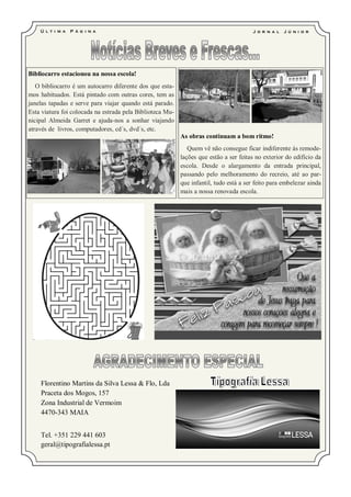 Ú l t i m a   P á g i na                                                           J o r n a l   J ú ni o r




Bibliocarro estacionou na nossa escola!
   O bibliocarro é um autocarro diferente dos que esta-
mos habituados. Está pintado com outras cores, tem as
janelas tapadas e serve para viajar quando está parado.
Esta viatura foi colocada na estrada pela Biblioteca Mu-
nicipal Almeida Garret e ajuda-nos a sonhar viajando
através de livros, computadores, cd´s, dvd´s, etc.
                                                           As obras continuam a bom ritmo!
                                                              Quem vê não consegue ficar indiferente às remode-
                                                           lações que estão a ser feitas no exterior do edifício da
                                                           escola. Desde o alargamento da entrada principal,
                                                           passando pelo melhoramento do recreio, até ao par-
                                                           que infantil, tudo está a ser feito para embelezar ainda
                                                           mais a nossa renovada escola.




    Florentino Martins da Silva Lessa & Flo, Lda
    Praceta dos Mogos, 157
    Zona Industrial de Vermoim
    4470-343 MAIA


    Tel. +351 229 441 603
    geral@tipografialessa.pt
 