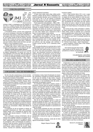 Esta che-
gando! Agora
falta pouco,
meus amigos,
para a Jorna-
da Mundial da
J u v e n t u d e .
Onervosismo
começa a bater, a ansiedade já se faz presente no
dia a dia, e, a alegria de poder fazer parte deste mo-
mento único da nossa historia, faz com que pense-
mos:” Faço parte da Historia, sou construtor de uma
Nova Civilização.”
A Providencia Divina, incrível como sempre,fez
com que eu recebesse o informativo da CNBB antes
de escrever essa Coluna. Lendo esse informativo, vi
uma pagina onde Dom Antonio Augusto Dias Duar-
te, que é bispo auxiliar do Rio de Janeiro, escrevia
sobre a JMJ. O texto me chamou muita atenção pois
fala de uma juventude que quer fazer a diferença,
que quer mostrar o Rosto Jovem de Cristo, que quer
construir a nova Civilização do Amor.
Resolvi, então, fazer um resumo do texto. Por fa-
vor, LEIAM! Vale a pena. Vocês verão a força que
a nossa juventude possui e o que esperam de nós!
“Parem o mundo que eu quero descer!”
Essa frase que parece partir do fundo do coração
de alguém desesperado, foi escrita num muro de
uma metrópole no fim dos anos 1960. Ela registrava
a rebeldia de toda uma geração inconformada com
os rumos da civilização autodenominada moderna.
Os jovens daquelas décadas – 1950, 1960 e
1970 – sabiam muito bem o que não queriam mais
viver. Eles foram filhos das décadas anteriores, em
que as guerras tinham destruído cidades e famílias,
tinham ceifado milhões de vidas humanas. Eles que-
riam parar este mundo louco e que lhes oferecia,
depois de tanta violência, somente uma civilização
de avanços científicos e tecnológicos e não de pro-
gresso realmente humanitário.
A frase inicial citada neste artigo refletia perfei-
tamente o estado vital de animo e orfandade da ju-
ventude daquelas décadas, que se contentava com
muito pouco, isto é, em ser apenas a juventude
transviada, da paz e do amor, dos cabelos longos e
roupas desalinhadas, numa palavra: Hippies.
Foram passando outras décadas – 1980 e 1990 –
e o século 21 – o terceiro Milênio da Era Cristã che-
gou e vieram outras gerações de jovens que foram
entrando, no cenário mundial, como os novos pro-
tagonistas da história do mundo e da igreja.Esses
novos jovens não tem duvidas sobre o que querem
em suas vidas. Sabem que o essencial na vida é
Deus e os seus projetos e seus valores.
Eles querem viver a religião, mas não uma reli-
gião superficial, de emoções e de “curas”, nem de
proibições e deveres periódicos, mas uma religião
que é apresentada como “a maior rebelião do ho-
mem que não quer viver como um animal,que não
se conforma, que não sossega, sem conhecer o
Criador e privar com Ele.” (cf. S. Josemaria, entre-
vista)
As Jornadas Mundiais da Juventude são um grito
dessa rebelião juvenil, que há 28 anos ecoa no mun-
do. Não são mais frases escritas a modo de grafite
em muros, mas vozes que levantam ”coxos e para-
líticos”, que atravessam barreiras de intelectuais e
políticos “surdos”, que removem, com fé, as monta-
nhas de descrenças existentes em ideologias des-
truidoras dos valores humanos.Em Julho de 2013,
a Cidade Maravilhosa será “invadida” por jovens
que dirão ao século 21 que eles tem esperança, que
eles acreditam num Deus que os procura e os leva
a sério, que eles sabem construir um mundo sem
guerras e, melhor que seus antepassados e, princi-
palmente, eles querem ser felizes construindo a Ci-
vilização do Amor, onde se da espaço para a ordem,
para paz, para a justiça e para os autênticos valores
humanos cristãos.
Com o Papa emérito Bento XVI e com o papa
Francisco, assistiremos, emocionados, como a for-
ma alegre de ser estará refletida no rosto da juven-
tude brasileira que abrira os seus braços e seus
naturais sorrisos para acolherem os “jovens rebel-
des” procedentes de 165 países que não querem
nem pensar em parar e descer do mundo, porque
sabem que ele saiu bom e feliz das mãos amorosas
de Deus Pai Todo-Poderoso e foi elevado por Jesus
Cristo.
No mundo de hoje, ainda conturbado e violento,
as frases politicamente corretas sobram com seus
tristes verbos, porém as atitudes que a juventude
assume geradas pelos verbos amar, servir, alegrar-
-se, solidarizar-se, e, principalmente, pelos verbos
vir e ser são as que levam à revolução pacifica da
humanidade.
O hino oficial da JMJ 2013 parece que coloca es-
ses dois verbos saindo dos lábios do Cristo Reden-
tor: “Venham meus amigos... sejam missionários.”
Jovens brasileiros, venham para o Rio! Partam
do Rio com ardor missionários!
Dom Antonio Augusto Dias Duarte,
bispo auxiliar do Rio de Janeiro e vice-
presidente do Instituto Jornada Mundial
da Juventude.
COLABORAÇÃO: LIGIA SPINA
GRUPO DE JOVENS
6
COLUNA JOVEM
2 DE JULHO - DIA DO BOMBEIRO
DIA DO AGRICULTOR
No dia 2 de julho comemora-se o dia do bombei-
ro, uma corporação da Defesa Civil que se encontra
diretamente vinculada à Polícia Militar.
Esta Instituição é especializada em Defesa Civil,
Prevenção e Combate a Incêndios, Buscas, Salva-
mentos e Socorros Públicos. E desde 1915 o Corpo
de Bombeiros é considerado Força Auxiliar e Reser-
va do Exército Brasileiro.
Quando voltamos no tempo os primeiros regis-
tros dos serviços de Bombeiros como militar surgiu
em Roma, por volta de 600 a.C. Foram os alemães,
que no século XIX, em 1851, criaram o primeiro Cor-
po de Bombeiros profissionais. No Brasil, em 2 de
julho de1856, foi criado no Rio de Janeiro através
do Decreto Imperial nº 1775, por D. Pedro II, que
regulamentava pela primeira vez no país o serviço
de extinção de incêndio, época em que o badalar
dos sinos, homens, mulheres e crianças ficavam em
fila e, do poço mais próximo iam os baldes passando
de mão em mão, até chegarem ao local em chamas,
surgindo o Corpo Provisório de Bombeiros da Corte,
que teve por comandante o Major João Batista de
Morais Antas.
O surgimento do dia do bombeiro no Brasil, foi
decretado oficialmente em 1954, pelo presidente
Getúlio Vargas, com a finalidade de valorizar essa
profissão, pelo decreto federal n.º 35.309, de 2 de
abril de 1954.
Com a evolução o serviço do Bombeiro, não se
resume mais a apagar incêndios. A evolução da cor-
poração nas áreas de controle de tragédias, epide-
mias, catástrofes, incêndios e assistência médica
de emergência, além da fiscalização de prédios e
edifícios, locais de eventos, controle de inundações
e resgate de vítimas de acidentes em lugares de
difícil acesso, asfixia, tentativa de suicídio, afoga-
mentos, traumas em acidentes, desaparecimento
em florestas e matas, fazem fiscalização em empre-
sas, garantindo condições de primeiros atendimen-
tos em caso de incêndio. É algo notório, ninguém
pode negara sua importância, para qualquer cidade
ou município, e nas localidades onde não existe, a
apreensão da população e grande.
Os bombeiros desenvolvem projetos sociais e
educativos, levando para as escolas orientações a
jovens e crianças sobre formas de evitar acidentes,
cuidados em represa, piscinas e praias, cuidado
com álcool e fogo, acidentes em brincadeiras, não
mexer com produtos de limpeza, não ingerir remé-
dios sem orientação de pessoa adulta dentre várias
outras. Além dessas, mostram o quanto é importan-
te ter atitudes corretas enquanto cidadãos, como
manter a ordem de nossas cidades, respeitarem as
leis e cumprir com nossas obrigações.
Nos dia de hoje podemos acessar o corpo de
bombeiros através do telefone 193, um número que
atende localidades de todo o país. Mas esse núme-
ro deve ser preservado de trotes e brincadeiras de
mau gosto, pois podem atrapalhar no salvamento de
vidas em perigo.
Dentre tantas profissões de certo a de bombeiro
é um das mais bonitas e deveria ser mais valoriza-
da, pois colocam suas vidas em perigo para salvar
vidas de outras pessoas, essa profissão é muito im-
portante, pois através de seus atos, pelo seu des-
prendimento e bravura faz surgir os verdadeiros H
E R Ó I S.
Parabéns Heróis anônimos, vocês são de fatos
dignos de admiração e respeito.
Wagner Raposo Pimentel
A Agricultura é a arte de cultivar a terra, e como
um artista o Agricultor é aquele que cultiva com um
carinho especial e uma dedicação incomparável a
essa terra que tanto o seduz. A terra é fonte da vida
em todas as suas formas. Segundo a bíblia nasce-
mos da terra, o mesmo local onde as sementes ger-
minam as plantas que fornecem nossos alimentos e
alegra a vida com flores de todas as cores.
No dia 28 de julho comemoramos o “Dia do Agri-
cultor”. Não existe sol tão forte e escaldante, nem
um frio insuportável, nem a chuva que por vezes cai
em demasia, que tire o ânimo e a vontade de um
agricultor de cultivar a terra, sempre com a espe-
rança depositada em Deus, de uma melhor colheita,
seja ela qual for: colheita de milho, de feijão, de ar-
roz, de soja, de café, de frutas, hortaliças e legumes,
para o sustento de sua própria família, e também
porque não dizer para alimentar a todos nós.
Imaginemos nossa vida sem esses profissionais,
que por muitas vezes são tratados como caipiras da
roça. Só que são eles, espalhados por todo o nosso
país, que com o árduo trabalho colocam em nossas
mesas o alimento do dia a dia.
Por maior que seja nossa conta bancária,de que
valeria todo o dinheiro do mundo se não tivéssemos
essas pessoas que, com amor e perseverança pre-
param, semeiam, regam, adubam e colhem os mais
variados alimentos, que nós vamos às feiras livres,
ou ao mercado diariamente comprar, para saciar a
fome de nossas famílias.
Em nosso país são 25 milhões de trabalhadores
na agricultura. Os estabelecimentos agropecuários
empregam 18,9% desses trabalhadores. Desde to-
tal cerca de 88% são homens, e 12% são mulheres.
A todos os agricultores, e principalmente aos
que fazem parte de nossa paróquia, desejamos que
Deus os fortaleça a cada dia, dando saúde, coragem
e esperança para que continuem essa missão tão
bonita de produzir o alimento nosso de cada dia. Pa-
rabéns a todos e que Deus os abençoe.
Norma R. Lima Mazochi
Pascom
 