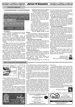 5
AUGUSTO ALBERTO ROSSI
R. Santa Clara, 1017 - Centro
PABX: 4033-2021
Estacionamento Privativo para clientes
Desde
1972
OAB/SP 27.126
ROSSANO ROSSI
OAB/SP 93.560
ADVOGADOS
Kit Peregrino
O Kit Peregrino é o material que faz parte da
mochila distribuída gratuitamente aos inscritos.
Nesta Jornada, ele é composto por:
Boné; Camisa de peregrino; Cartão de
alimentação, se for o caso; Cartão de transporte,
se for o caso; Credencial do Peregrino; Crucifixo;
Guia da Programação Cultural e Religiosa; Guia do
Peregrino; Livro surpresa; Livro Litúrgico; Mochila;
Squeeze;
A entrega será feita nos locais credenciados
dentro das zonas de referência diretamente para
os responsáveis do grupo que, por sua vez, devem
distribuir para os seus membros. Somente os
peregrinos devidamente inscritos recebem o kit.
Um outro “kit”, mais básico, está disponível
para compra no site e em paróquias do Rio de
Janeiro. O chamado “Kit Básico Peregrino” contém:
mochila,squeeze, boné e a camisa oficial.
Atenção! Junto com o kit, o peregrino recebe
sua identificação e o cartão de refeição, que devem
ficar sempre com ele. Memorize sua senha e não
deixe anotado em lugares próximos ao cartão. Ela
é a garantia de que ninguém, além de você, poderá
utilizar o benefício.
Agenda do Papa Francisco no Brasil
• Chegada e primeiros atos oficiais
• O Papa chegará ao Brasil o dia 22
de julho, segunda-feira. A acolhida oficial
será feita no Aeroporto Internacional do
Galeão/Antônio Carlos Jobim, a partir das
16h. Logo após, haverá uma cerimônia
de boas vindas no jardim do Palácio
Guanabara, onde o Santo Padre dará o
seu primeiro discurso.
• Visita a Aparecida
O Santo Padre visitará, na quarta-feira,
dia 24 de julho, o Santuário Nacional de
Nossa Senhora da Conceição Aparecida,
maior santuário mariano do mundo. A
visita foi um pedido pessoal do Papa
Francisco, já que possui uma devoção
pública por Maria, mãe de Jesus.
Um dos legados sociais da JMJ
Rio2013
Ainda na quarta-feira, o Papa Francisco participa
da inauguração do Pólo de Atenção Integrada da
Saúde Mental (PAI), voltado para a recuperação e
dependência química, um dos legados sociais da
JMJ Rio2013.
Uma quinta-feira emocionante
Ainda pela manhã, o Papa Francisco parte para
um encontro emocionante. Depois de 33 anos, um
Papa volta a visitar uma comunidade carente.
Às 18h, o Santo Padre participa da festa de
acolhida dos jovens na orla de Copacabana, um dos
Atos Centrais da JMJ Rio2013. Haverá a primeira
saudação do Papa Francisco aos peregrinos da
Jornada, e um discurso.
Um dia só para os jovens
Na manhã de sexta-feira, dia 26, o Santo Padre
atenderá quatro confissões de jovens na Quinta da
Boa Vista, onde será um dos maiores pontos de
catequese do evento e a Feira Vocacional.
Em seguida, alguns jovens detentos se
encontrarão com o Papa Francisco no Palácio
Arquiepiscopal São Joaquim.
Antes do tradicional almoço com os jovens de
todos os continentes, que acontece nas Jornadas,
o papa fará uma saudação ao Comitê Organizador
Local da JMJ Rio2013 e aos patrocinadores.
Às 18h, acontece a Via Crucis com os jovens, na
orla da Praia de Copacabana, o terceiro Ato Central
da JMJ, com um discurso do Santo Padre.
Um sábado de encontros e oração
Durante o dia o Santo Padre terá atividades
oficiais; e a partir das 19h30, o Papa Francisco
estará em Guaratiba, no Campus Fidei para a Vigília
de Oração com os jovens, quarto Ato Central da JMJ
Rio2013, onde ele fará um discurso aos peregrinos
e passará um momento de adoração ao Santíssimo
Sacramento com os jovens presentes.
Domingo de despedidas
Às 10h da manhã, o Papa Francisco reencontra
os jovens da noite anterior no Campus Fidei para a
Santa Missa de envio da JMJ Rio2013 e anunciar
o próximo local que acolherá a Jornada Mundial da
Juventude. Ao meio dia, também fará a oração do
AngelusDomini com os peregrinos.
Após isso, o Papa terá seus últimos encontros
oficiais e irá para o Aeroporto Internacional Antônio
Carlos Jobim, onde terá uma cerimônia de despedida
e o Santo Padre fará um discurso. Sua partida de
volta a Roma está marcada para as 19h.
Bom, espero que todas as informações divulgadas
(não somente nesta coluna, como em todas as
outras) tenham sido aproveitadas por todos vocês,
leitores. Espero muito que eu tenha conseguido
passar um pouquinho do que essa Jornada será,
tanto para aqueles que vão quanto para aqueles que
não poderão ir.
Para aqueles que terão a graça de poder ir à
Jornada, o tão esperado momento chegou, então
aproveitem muito: se encontrem com Cristo,
escutem o Seu chamado e passe a viver ainda mais
intensamente a sua vida cristã!
Maynara Furquim
IGNIS: Fogo Jovem
(Grupo de Jovens da Paróquia São
José)
O dia 25 de
julho é um dia
dedicado a ho-
menagear o
escritor brasilei-
ro, aquele que
elabora artigos
científicos, pau-
tados em verda-
des comprova-
das, ou textos
literários, divididos em vários gêneros.
O surgimento da data se deu a partir da déca-
da de 60, através de João Peregrino Júnior e Jorge
Amado, quando realizaram o I Festival do Escritor
Brasileiro, organizado pela União Brasileira de Es-
critores, a que os dois eram presidente e vice-presi-
dente, respectivamente.
Porém, de alguns anos para cá, as dificuldades
dos escritores tem sido muito grandes, principal-
mente no que diz respeito à publicação de suas
obras. Despreocupados com a qualidade dos tex-
tos, mas com a quantidade de vendas dos produtos,
muitos editores lançam volumes que garantem re-
torno econômico à empresa. Além disso, os meios
de comunicação virtual publicam na íntegra, gratui-
tamente, obras de vários autores, sem considerar
os respectivos direitos autorais, causando prejuízos
aos mesmos.
Em razão do mundo virtual, jovens e crianças
têm perdido o contato com os livros, passando gran-
de tempo na frente do computador ou da televisão.
Com isso, o acesso ao mundo letrado tem diminuído
consideravelmente, e com ele as vendas dos artigos
literários.
Ler é importante para o desenvolvimento do ra-
ciocínio, para desenvolver o aspecto crítico do leitor,
criando novas opiniões e estimulando sua criativi-
dade. Quando lemos, nos reportamos para outros
lugares, como se estivéssemos viajando no tempo e
no espaço. As riquezas literárias são muitas, poden-
do estar divididas em textos científicos, que compro-
vam as teorias, e textos literários do tipo romance,
comédia, suspense, poemas, poesias, biografias,
músicas, novelas, obras de arte, literatura de cordel,
histórias infantis, histórias em quadrinhos, dentre
vários outros.
Uma pesquisa realizada em 2001, pela Câma-
ra Brasileira da Indústria do Livro, comprovou que
cerca de 61% dos adultos alfabetizados do país
mantém pouco contato com livros, enquanto que a
camada mais baixa da população, cerca de seis mi-
lhões e meio de pessoas, alegam não ter condições
de adquirir livros. Hoje em dia o Brasil conta com
mais de trinta projetos de incentivo à leitura, bem
como de divulgação das bibliotecas públicas do país
e seus acervos bibliográficos, sendo o PNLL (Plano
Nacional do Livro e Leitura) o mais importante de-
les. O programa oferece apoio a novos escritores,
defende os direitos autorais dos escritores, abona
apoio às publicações para novos autores, investem
em traduções, mantém premiações e bolsas de in-
centivo para novos escritores.
Por: Jussara de Barros - Equipe Brasil Escola. Matéria
extraída do site:http://www.brasilescola.com/datas-come-
morativas/dia-nacional-escritor.htm
Amanda Graziele Siqueira
COLUNA JMJ 2013
DIA NACIONAL DO ESCRITOR
Rua Cel Assis Gonçalves, 323
Bragança Paulista - SP
Tel/Fax: 2473-2555 - 2473-8030
Produtos
para sua Saúde!
Loja Ampla e Moderna
Estacionamento próprio
 