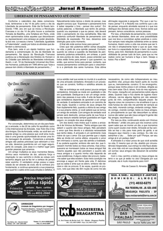 7
MADEIREIRA
BRAGANTINA
Av. José Gomes da Rocha Leal, 134 - Taboão - Bragança Paulista
Tel.: (11) 4033-4048 - Fax: (11) 4033-2328
UNIMAGEM
Unidade de Diagnóstico por Imagem
Rua Bahia, 342 • Recreio Estoril
Atibaia • SP • CEP 12944-060
Ressonância Magnética • Tomografia Computadorizada
Mamografia • Densitometria Óssea • Radiologia
Ultrassonografia • Angiografia Digital
Fones (11) 4414-5029/5030
Fax (11) 4412-3267
DIA DA AMIZADE
Conforme o calendário das datas comemora-
tivas, lembramos o dia 14 de julho como o dia da
Liberdade de pensamento. Este dia foi fixado lem-
brando 1789, ano em que se iniciou a Revolução
Francesa e no dia 14 de julho houve a conhecida
Tomada da Bastilha, uma fortaleza em Paris, onde
eram aprisionados todos aqueles que discordavam
ou representavam uma ameaça ao poder absolutis-
ta dos reis. Lá nasceu o lema: “Liberdade, Igualdade
e Fraternidade”, usado por todos os ativistas que de-
fendem a democracia.
Pois bem, este é um rápido histórico que fun-
damenta a comemoração do dia da liberdade de
pensamento. Na época da Revolução Francesa
publicou-se a Declaração dos Direitos do Homem e
do Cidadão que defendia as liberdades individuais.
Assim, o art. 18 da Declaração Universal dos Direi-
tos Humanos, publicada em 1948 afirma que “toda a
pessoa tem direito à liberdade de pensamento...” 		
Naturalmente todos temos o direito de pensar, mas
alguém concluiu que: “Expressar o pensamento livre
é saber respeitar o livre - pensar dos outros”. Em
outras palavras, a liberdade que tenho de pensar,
quando vou expressar o que eu penso, não deverá
inibir o pensamento do meu semelhante. Mas não
podemos confundir liberdade de pensamento com
liberdade de expressão. Por isso, deixemos esta
distinção para outro momento.
A final até onde somos livres para pensar?
Creio que não podemos definir certas situações
na vida, a partir de uma opinião pessoal. Contudo,
quando se coloca a questão da liberdade de pen-
samento podemos entendê-la, em síntese, a partir
de dois pontos de vista. Assim, posso entender que
todos estão livres para pensar o que quiserem; ou
então, que somos livres para pensar, contanto, que
nossos pensamentos contribuam para o crescimen-
to e a plenitude dos seres humanos. Esta última
afirmação responde à pergunta: “Por que o ser hu-
mano pensa”? E a filosofia nos confirma que o ato
de pensar, enquanto atividade racional é o que nos
distingue dos demais seres vivos. Somos seres que
pensam, temos consciência, somos pessoas.
Por isso, a liberdade de pensamento, como todas
as demais liberdades, deve ser uma possibilidade
que nos leva a concretizar ações positivas e cons-
truir sempre mais relações solidárias entre os seres
humanos. Assim como a vida nos ensina que ser li-
vre não é simplesmente fazer o que se quer, mas
ser livre é a capacidade de fazer o bem; da mesma
forma, para mim, liberdade de pensamento é a pos-
sibilidade de pensar tudo de bom, para que eu me
realize como ser humano e faça o bem. Desejo a
todos: Paz e Bem!
Conrado Vasselai
Por convenção, determinou-se um dia para feste-
jar a amizade, e dia 20 de Julho foi escolhido como
o Dia Internacional da Amizade, mas Todo Dia é Dia
dos Amigos, Dia da Amizade, então, se você tem um
grande amigo ou uma pessoa que você ama muito,
esta é uma grande oportunidade de enviar uma lin-
da mensagem de amizade. Comemore a amizade,
amigos são pedras preciosas que valorizam a nos-
sa vida, devemos guardá-los em um lugar seguro,
perto do coração, pois esse é o melhor lugar para
guardar pessoas que amamos.
Um amigo multiplica os seus momentos felizes,
diminui seus momentos de dor, adiciona força e
inspiração no seu caminho e divide as coisas com
tamanha alegria que te faz ter a certeza de jamais
estar sozinho. O verdadeiro amigo possui a capa-
cidade de ver através de você, ele te conhece pro-
fundamente, e continua apreciando a sua presença,
seja qual for o saldo entre suas virtudes e defeitos. A
única solidão real que existe no mundo é a ausência
de uma amizade verdadeira. Amizade é um proces-
so que se constrói, fortifica e solidifica através do
tempo.
Não se entristeça se você possui poucos amigos
verdadeiros. Amizade se mede em qualidade e não
em quantidade. Dedique-se a ser um amigo verda-
deiro das pessoas à sua volta. A arte de fazer ami-
gos verdadeiros depende de aprender a ser amigo
de verdade. A verdadeira amizade é um caminho de
mão dupla. Quando o sorriso de seus amigos lhe
fizer duplamente feliz, quando a vitória do seu amigo
é a sua própria vitória, aí você saberá que se tornou
um amigo de verdade. Com amigos de verdade você
jamais será destruído, porque parte da sua força e
do seu tesouro estarão sempre guardados em lugar
seguro: no coração dos seus amigos.
Um dos textos mais lindos que li sobre a amiza-
de é de Vinicius de Moraes: “Tenho amigos que não
sabem o quanto são meus amigos. Não percebem
o amor que lhes devoto e a absoluta necessidade
que tenho deles. A amizade é um sentimento mais
nobre do que o amor. Eis que permite que o objeto
dela se divida em outros afetos, enquanto o amor
tem intrínseco o ciúme, que não admite a rivalidade.
E eu poderia suportar, embora não sem dor, que ti-
vessem morrido todos os meus amores, mas enlou-
queceria se morressem todos os meus amigos! Até
mesmo aqueles que não percebem o quanto são
meus amigos e o quanto minha vida depende de
suas existências. A alguns deles não procuro, basta-
-me saber que eles existem. Esta mera condição me
encoraja a seguir em frente pela vida. É delicioso
que eu saiba e sinta que os adoro, embora não de-
clare e não os procure. E às vezes, quando os pro-
curo, noto que eles não têm noção de como me são
necessários, de como são indispensáveis ao meu
equilíbrio vital, porque eles fazem parte do mundo
que eu, tremulamente, construí. E me envergonho,
porque essa minha prece é em síntese, dirigida ao
meu bem estar. Ela é, talvez, fruto do meu egoísmo.
Por vezes, mergulho em pensamentos sobre alguns
deles. Quando viajo e fico diante de lugares mara-
vilhosos, cai-me alguma lágrima por não estarem
junto de mim, compartilhando daquele prazer. Se
alguma coisa me consome e me envelhece é que a
roda furiosa da vida não me permite ter sempre ao
meu lado, morando comigo, andando comigo, falan-
do comigo, vivendo comigo, todos os meus amigos,
e, principalmente os que não desconfiam ou talvez
nunca vão saber que são meus amigos! A gente não
faz amigos, reconhece-os”.
Por isso eu diria, continuando ainda com Vinicius
de Moraes:“..então ore para que nós vivamos como
quem sabe que vai morrer um dia, e que morramos
como quem soube viver direito. Amizade só faz sen-
tido se traz o céu para mais perto da gente, e se
inaugura aqui mesmo o seu começo. Eu não vou
estranhar o céu . . . Sabe por quê? Porque, ser seu
amigo já é um pedaço dele!”
A amizade é a maior prova de que você acredita
na vida. E mesmo que um dia, abatido por circuns-
tâncias inesperadas, sua crença na vida fique abala-
da, uma mão virá em sua direção acompanhada de
um sorriso: seus amigos não deixaram de acreditar
em você.
Com o meu carinho a todos os meus amigos da
terra e os que já estão no céu! Obrigada por sua
amizade, ela é muito importante para mim!
Rita de Cassia G. Almeida
LIBERDADE DE PENSAMENTO ATÉ ONDE?
 