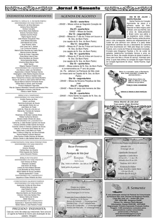 MATRIZ e CAPELA N. S. DO BOM PARTO
aniversário de nascimento
Adriana M. da Silva Marciano
Adriana Novo Machado
Amilcar Carvalho
Anna Maria Assis Battazza
Antonio Fernando Rossi
Daniela Cecchini Rossi
Higino Aguiar Souza
José Antonio Gonçalves Filho
José Batista Machado
José Manoel da Cunha
José Ricardo Vieira
Julia Cezar de O. Santos
Luiz Cunha de Oliveira
Maria Emília Sanches de Castro Barrio
Marcos Antonio Bender
Pricila da Graça Fagundes
Rosa Maria Latorre Diez
Silvio Bonifácio de Oliveira
Sonia Aparecida Bassi
Ursulina Maria Barca Pallis
Valdir Tescke
Wagner Raposo Pimentel
aniversário de CASAMENTO
Ana Maria e João Luiz Servelhere
Apparecida e Cláudio Paneque Garcia
Elisangela e João Alberto Siqueira Donula
Fabiana de Fátima e Giuliano Gato
Maria Therezinha e Aluizio José Rosa Monteiro
Neusa do Carmo e José Carlos Dell’Orti Filho
Neuza Maria e Antonio Fernando Rossi
Othilia Mara e Osmar José Vicchiatti
Pricila e Adalberto Fagundes
Rita de Cássia e Benedito Francisco de Almeida Filho
Rosângela e Antonio José Muner
Vitória e Valdir Tescke
BIRIÇA DO CAMPINHO
aniversário de nascimento
Emídio Pereira da Silva
Gilson Luis Alves
Hermínia Ambrosim de Souza
José Agnaldo Nobre da Luz
José Mario do Prado
Leila Ap. Rosa de Lima da Luz
Márcia Ap. Ferreira de Campos
Odair Tofanin
Rosemary de Moraes Cardoso Alves
Rafael Guilherme Moreno
Silvana Cleide Oliveira de Jesus
aniversário de casamento
Celina Ap. e João Alcides Cypriano de Souza
Creuza Cândida e Adão Soares de Souza
Guiomar Carlos e Orlando Cypriano de Souza
Leila Ap. e Fernando Silvio Nobre da Luz
Maria Inês e José Mário do Prado
Mary Cristina e Diego Ap. da Silva Andrade
Norma Regina e Afonso Mazochi
Zilda Pereira e Adão Pedroso de Moraes
Silvana Cleide e João Batista Nobre da Luz
COMUNIDADE CHÁCARAS FERNÃO DIAS
aniversário de nascimento
Antonio Artioli
Antonio Silvestre
Carlota Mauri de Oliveira
Hilda Augusta dos Santos
Lairce Giovanini Pereira
BIRIÇA DO VALADO
aniversário de nascimento
Clair Antonio da Rosa
Déamara Cavallaro
José Airton de Araújo
Juliana da Silva Mateus Moraes
Luzia Benedita da Silva Pereira
Maria Salete de Souza Cavallaro
Sandra Aparecida P. Couto
aniversário de CASAMENto
Jaqueline e Eliseu Roberto da Silva
COMUNIDADE SAGRADA FAMÍLIA
aniversário de nascimento
Aparecida Corrêia da Silva Alves
Eliziana Maria de Jesus
José Roberto Forato
Juraci Ferreira França
Maurícia Martins de Oliveira Alves
Orlando Vieira dos Santos Filho
Tereza Fátima de Oliveira
Waldir Maurício
aniversário de CASAMENTo
Aparecida e Aparecido Antônio Alves
Neide Helena e José Roberto Forato
Dia 02 – sexta-feira
- 20h00’ – Missa votiva ao Sagrado Coração de
Jesus
Dia 07– quarta-feira
- 15H00’ – Missa da Saúde.
Dia 12 – segunda-feira
- 20h00’ – Missa do 1º dia do Tríduo em louvor a
N. Sra. do Bom Parto
(na capela de N. Sra. do Bom Parto)
Dia 13 – terça-feira
- 20h00’ – Missa do 2º dia do Tríduo em louvor a
N. Sra. do Bom Parto
(na capela de N. Sra. do Bom Parto)
Dia 14 – quarta-feira
- 20h00’ – Missa do 3º dia do tríduo em louvor a
N. Sra. Do Bom Parto
(na capela de N. Sra. do Bom Parto)
Dia 15 – quinta-feira
- 20h00’ – Missa solene de N. Sra. do Bom Parto
e comemorativa ao 7º ano de posse
do Pe. Jeferson na Paróquia de São José
(a missa será na Capela de N. Sra. do Bom
Parto)
Dia 19 – segunda-feira
- 20h00’ – Missa da Novena Perpétua de São
José
Dia 27 – terça-feira
- 20h00’ – Reza do terço dos homens de São
José
Dia 28 – quarta-feira
- 20h00’ – Hora Santa na capela de N. Sra. do
Bom Parto
8
AGENDA DE AGOSTODIZIMISTAS ANIVERSARIANTES
PREZADO DIZIMISTA
Caso seu nome não esteja aqui relacionado, favor procurar
um agente da Pastoral do Dízimo para atualização de seu
cadastro. Obrigado!
DIA 09 DE JULHO –
SANTA PAULINA
Santa Paulina do Coração
Agonizante de Jesus é a
primeira santa do País.
Nascida na Itália imigrou para
o Brasil, com sua família, aos
9 anos de idade,adotando
o Brasil como sua pátria e
os brasileiros como irmãos.
Santa Paulina, antes de entrar
para a vida consagrada, dedicou-se religiosamente em
cuidar de uma senhora com câncer e a partir desta
experiência caridosa deu-se a descoberta do Carisma
que fora reconhecido em 1895 pelo Bispo de Curitiba,
Paraná, com o nome de Filhas da Imaculada Conceição.
Enviada para Bragança Paulista a fim de cuidar de
asilados, testemunha humildade heroica e amor ao
Reino de Deus. Na oração litúrgica da Igreja é pedido a
Deus para nós fiéis a virtude do serviço, motivado pelo
amor, a qual mais brilhou no coração da virgem Paulina
do Coração Agonizante de Jesus. Santa Paulina, rogai
por nós!
 