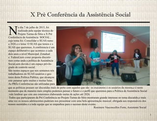 X Pré Conferência da Assistência Social
N
o dia 7 de julho de 2015, foi
realizada pela equipe técnica do
Projeto Turma do Sítio a X Pré
Conferência da Assistência SOCIAL ,
cujo tema foi: Consolidar o SUAS rumo
a 2026 e o lema: O SUAS que temos e o
SUAS que queremos. A conferencia é um
espaço deliberativo que acontece a cada
dois anos a nível Municipal ,Estadual
e Federal,tem como proposta discutir-
mos como anda a política de Assistência
Social,sem duvida é um espaço privile-
giado de controle social.
São nestes espaços que nos sentamos nós
trabalhadores do SUAS usuários e ges-
tores desta Política Publica, que alcançou
este patamar após muitas e muitas lutas.
As PRÉs Conferências são utilizadas para
que as políticas possam ser discutidas mais de perto com aqueles que são os executores e os usuários da mesma,e é neste
momento que de maneira mais simples podemos pensar o futuro e o perfil que queremos para a Política de Assistência Social
.vale lembrar que este ano estaremos elaborando metas de ações até 2026.
Todos que participaram da Pré Conferência no Projeto Turma do Sítio mostraram grande interesse no tema discutido,e mais
uma vez os nossos adolescentes puderam nos presentear com uma bela apresentação musical. obrigada aos responsáveis dos
nossos assistidos e a toda equipe que se empenhou para o sucesso deste evento.
Rosimere Vasconcellos Forte, Assistente Social
3
 