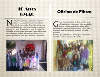 10 Anos
GMAC
Oficina de Fibras
N
o dia 12/07, domingo, ocorreu em Macaé o
evento GMAC de capoeira, no qual a turma
do sítio foi convidada. Os assistidos tiveram a
oportunidade de jogar com varias escolas de capoeira.
Ocorreu, por parte de algumas, a “troca de corda”. Os
assistidos se divertiram e admiraram o jogo dos mestres
no final da roda. Foi um dia diferente, divertido e de
grande aprendizado entre esses pequenos capoeiristas.
G
ostei muito da oficina de fibra, pois foi uma
oficina diferente e que nunca tinha acontecido
aqui no projeto. Aprendemos a fazer vários
tipos de flores com materiais diferentes, como: apre-
ndemos a fazer uma rosa com materiais extraídos a
bananeira.
Gostaria que continuasse a oficina, pois essa oficina
também è uma das maneiras de reciclar.
4
 