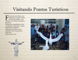 Visitando Pontos Turísticos
F
oi um dia maravilhoso, pois
conhecemos os pontos turísti-
cos da nossa cidade, e suas
historias, como foram construídos e
tudo mais .
Tinham dois especialistas no local
nos ajudando, explicando e respon-
dendo nossas perguntas.
Aprendemos muito com isso.
Esperamos fazer mais passeios
como esse!
Eliana, onda jovem.
6
 