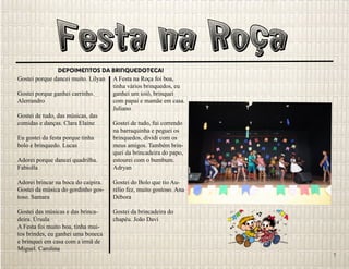 Festa na RoçaDepoimentos da Brinquedoteca!
Gostei porque dancei muito. Lilyan
Gostei porque ganhei carrinho.
Alerrandro
Gostei de tudo, das músicas, das
comidas e danças. Clara Elaine
Eu gostei da festa porque tinha
bolo e brinquedo. Lucas
Adorei porque dancei quadrilha.
Fabiolla
Adorei brincar na boca do caipira.
Gostei da música do gordinho gos-
toso. Samara
Gostei das músicas e das brinca-
deira. Úrsula
A Festa foi muito boa, tinha mui-
tos brindes, eu ganhei uma boneca
e brinquei em casa com a irmã de
Miguel. Carolina
A Festa na Roça foi boa,
tinha vários brinquedos, eu
ganhei um ioiô, brinquei
com papai e mamãe em casa.
Juliano
Gostei de tudo, fui correndo
na barraquinha e peguei os
brinquedos, dividi com os
meus amigos. Também brin-
quei da brincadeira do papo,
estourei com o bumbum.
Adryan
Gostei do Bolo que tio Au-
rélio fez, muito gostoso. Ana
Débora
Gostei da brincadeira do
chapéu. João Davi
7
 