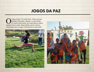 Jogos da Paz
O
“jogos da paz” foi muito bom. Todos estavam
reunidos brincando, saltando e se divertindo.
Foi muito interessante, pois aprendemos alguns
esportes novos como: lançar dardos, pesos e discos
Gostaríamos que os jogos continuassem acontecendo.
8
 