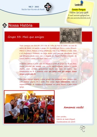 11
Nossa História
Lembrete:
Contatos Paróquia:
Telefone: (51) 3041-5586
E-mail: saovicente.svp@gmail.com
Site: www.saovicentecachoeirinha.com.br
Grupo 33: Mais que amigos
Tudo começou nos dias 04, 05 e 06 de Julho do Ano de 2008, na casa de
retiro de Esteio. Lá nasceu o grupo 33, formado por Deive e Laiza (Bruno),
Márcio e Cleusi, Marcos e Daisy (Matheus), Vini e Lu, Fabrício e Kaká, Zete
e Lê (Andressa e Matheus). Ao longo destes cinco anos de caminhada, Deus
nos abençoou ainda mais com a chegada do Miguel (Fabrício e Kaká), da
Laura (Deive e Laiza) e do Enzo (Vini e Lu).
A família cresceu e junto com ela cresceu a união do grupo e a fé em Deus.
Nossas reuniões são sempre com muita espiritualidade, música e muita
alegria. Com certeza aprendemos muito uns com os outros, nos
fortalecemos na fé e podemos dizer que somos mais que amigos! Somos
amigos unidos pela fé!
Que Deus ilumine sempre o nosso grupo! Que possamos estar sempre com
esta mesma alegria, fé e união. Pois somos Anjos Intercessores, com a
responsabilidade de cuidarmos e zelarmos uns pelos outros, e pela nossa
Igreja.
Amamos vocês!
Com carinho,
Fabrício & Kaká (Miguel)
Coordenadores em 2013
 