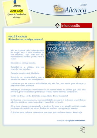 12
Intercessão
Lembrete:
18/07, 20h30
Reunião de Coordenadores
de Grupos
VOCÊ É CAPAZ:
Sintonize-se consigo mesmo!
Não se organize pela cronometragem
do tempo, este é mero sinaleiro da
sua trajetória, faça tudo que seu
entendimento permite porque você é
capaz.
Sintonize-se consigo mesmo.
Candidate-se a vitórias, seja um
vencedor nas batalhas.
Caminhe em direção à felicidade.
Aproveite as oportunidades que o
mundo lhe oferece, não as desperdice.
Lembre-se que as provas e dificuldades não são fins, mas meios para alcançar a
plenitude do seu potencial.
Realização, iluminação e conquistas são as nossas metas, na certeza que Deus está
presente, pois sua essência pertence ao todo da nossa ilimitada consciência.
Confie em Deus, ele lhe dará toda a capacidade de que necessita!
Se iluminar seu pensamento, sua sensibilidade abrangerá o todo com seus infinitos
adjetivos positivos, como: bom, alegre, claro, feliz, certo, etc.
Dê-se uma chance, aprofundando seu querer de amar e ser amado, retribuir sendo
retribuído, destruindo barreiras, dissipando sombras e despertando alegrias.
O Senhor torna radiante e derrama a sua graça sobre todos os jovens. Assim seja.
Abraços da Equipe Intercessão.
 