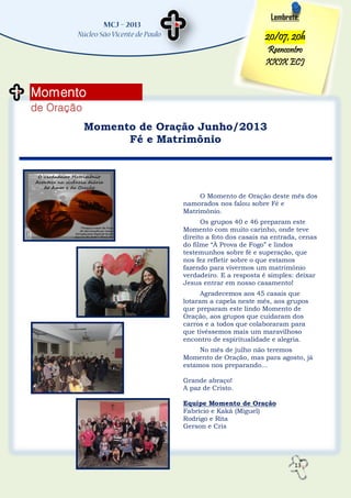13
Momento
de Oração
Lembrete:
20/07, 20h
Reencontro
XXIX ECJ
Momento de Oração Junho/2013
Fé e Matrimônio
O Momento de Oração deste mês dos
namorados nos falou sobre Fé e
Matrimônio.
Os grupos 40 e 46 preparam este
Momento com muito carinho, onde teve
direito a foto dos casais na entrada, cenas
do filme “À Prova de Fogo” e lindos
testemunhos sobre fé e superação, que
nos fez refletir sobre o que estamos
fazendo para vivermos um matrimônio
verdadeiro. E a resposta é simples: deixar
Jesus entrar em nosso casamento!
Agradecemos aos 45 casais que
lotaram a capela neste mês, aos grupos
que preparam este lindo Momento de
Oração, aos grupos que cuidaram dos
carros e a todos que colaboraram para
que tivéssemos mais um maravilhoso
encontro de espiritualidade e alegria.
No mês de julho não teremos
Momento de Oração, mas para agosto, já
estamos nos preparando...
Grande abraço!
A paz de Cristo.
Equipe Momento de Oração
Fabrício e Kaká (Miguel)
Rodrigo e Rita
Gerson e Cris
 