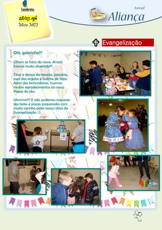 14
Evangelização
Lembrete:
28/07, 19h
Missa MCJ
Olá, galerinha!!!
Olhem as fotos do nosso Arraiá.
Estava muito divertido!!!
Teve a dança da laranja, pescaria,
jogo das argolas e boliche de latas.
Além das brincadeiras, tivemos
muitos agradecimentos ao nosso
Papai do céu.
Uhmmm!!! E não podemos esquecer
dos bolos e pizzas preparados com
muito carinho pelos nossos titios da
Evangelização 
 