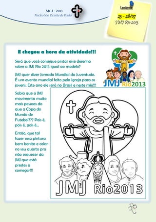 15
Lembrete:
23 – 28/07
JMJ Rio 2013
E chegou a hora da atividade!!!
Será que você consegue pintar esse desenho
sobre a JMJ Rio 2013 igual ao modelo?
JMJ quer dizer Jornada Mundial da Juventude.
É um evento mundial feito pela Igreja para os
jovens. Este ano ele será no Brasil e neste mês!!!
Sabia que a JMJ
movimenta muito
mais pessoas do
que a Copa do
Mundo de
Futebol??? Pois é,
pois é, pois é...
Então, que tal
fazer essa pintura
bem bonita e colar
no seu quarto pra
não esquecer da
JMJ que está
prestes a
começar!!!
 