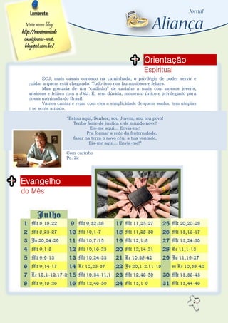 2
Orientação
Espiritual
Evangelho
do Mês
Lembrete:
Visite nosso blog:
http://movimentode
casaisjovens-nsvp.
blogspot.com.br/
ECJ, mais casais conosco na caminhada, o privilégio de poder servir e
cuidar a quem está chegando. Tudo isso nos faz ansiosos e felizes.
Mas gostaria de um “cadinho” de carinho a mais com nossos jovens,
ansiosos e felizes com a JMJ. É, sem dúvida, momento único e privilegiado para
nossa meninada do Brasil.
Vamos cantar e rezar com eles a simplicidade de quem sonha, tem utopias
e se sente amado.
“Estou aqui, Senhor, sou Jovem, sou teu povo!
Tenho fome de justiça e de mundo novo!
Eis-me aqui... Envia-me!
Pra formar a rede da fraternidade,
fazer na terra o novo céu, a tua vontade,
Eis-me aqui... Envia-me!”
Com carinho
Pe. Zé
 