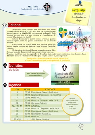 3
Editorial
Convites
do Mês
Agenda
Lembrete:
04/07, 20h30
Reunião de
Coordenadores de
Grupo
Neste mês, nosso coração bate mais forte, pois temos
grandes eventos à frente: o XXIX ECJ, que trará novos irmãos
ao movimento e a XXVIII JMJ, que ocorrerá no Brasil!!! Dois
grandes eventos que tem em comum a evangelização de
jovens. A Igreja está em festa!!!
É hora de mostrar o quanto somos jovens, o quanto
temos o espírito jovem e o quanto acreditamos em um mundo
melhor!
Coloquemos em oração estes dois eventos, para que
muitos jovens possam ser tocados e que venham caminhar
conosco.
Nesta edição do Jornal Aliança, nossa inspiração foi a
Jornada Mundial da Juventude que está prestes a começar.
Trazemos matérias para ler, aprender e descobrir mais sobre esse evento que nos chama a fazer
diferente, movidos pela fé e fortalecidos pela oração. Vamos lá, casais jovens!
Desejamos a todos uma ótima leitura, ótimo ECJ
e ótima Jornada (aos que participarão de lá ou daqui)!
Veja o vídeo de convite
em nosso blog!!!
Sejamos
intercessores pelos
dois grandes
eventos deste mês:
XXIX ECJ e
XXVIII JMJ!
 