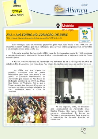 4
JMJ – UM SONHO NO CORAÇÃO DE DEUS
“Ide e fazei discípulos entre todas as nações” (Mt 28, 19)
Tudo começou com um encontro promovido pelo Papa João Paulo II em 1984. Foi um
encontro de amor, sonhado por Deus e abraçado pelos jovens. Vozes que precisavam ser ouvidas
e um coração pronto para acolhê-las.
A Jornada Mundial da Juventude (JMJ), como foi denominada a partir de 1985, continua
a mostrar ao mundo o testemunho de uma fé viva, transformadora e a mostrar o rosto de Cristo
em cada jovem.
A XXVIII Jornada Mundial da Juventude será realizada de 23 a 28 de julho de 2013 na
cidade do Rio de Janeiro e tem como lema “Ide e fazei discípulos entre todas as nações” (Mt 28, 19).
Matéria
da Capa
Lembrete:
07/07, 9h
Missa MCJ!!!
As JMJs tem sua origem em
grandes encontros com os jovens
celebrados pelo Papa João Paulo II em
Roma. O Encontro Internacional da
Juventude, por ocasião do Ano Santo da
Redenção aconteceu em 1984, na Praça
São Pedro, no Vaticano. Foi lá que o
Papa entregou aos jovens a Cruz que se
tornaria um dos principais símbolos da
JMJ, conhecida como a Cruz da
Jornada.
O ano seguinte, 1985, foi declarado
Ano Internacional da Juventude pelas
Nações Unidas. Em março houve outro
encontro internacional de jovens no
Vaticano e no mesmo ano o Papa anunciou
a instituição da Jornada Mundial da
Juventude.
 