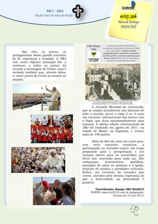 5
Lembrete:
11/07, 20h
Missa de Entrega
XXIX ECJ
A Jornada Mundial da Juventude,
que se realiza anualmente nas dioceses de
todo o mundo, prevê a cada 2 ou 3 anos
um encontro internacional dos jovens com
o Papa, que dura aproximadamente uma
semana. A última edição internacional da
JMJ foi realizada em agosto de 2011, na
cidade de Madri, na Espanha, e reuniu
mais de 190 países.
Além do fato de estar em outro país,
com seus encantos turísticos, a
participação na Jornada requer um corpo
preparado para a peregrinação e um
coração aberto para as maravilhas que
Deus tem reservado para cada um. São
catequeses, testemunhos, partilhas,
exemplos de amor ao próximo e à Igreja,
festivais de música e atividades culturais.
Enfim, um encontro de corações que
creem, movidos pela mesma esperança de
que a fraternidade na diversidade é
possível
Contribuição: Equipe JMJ Rio2013
FONTE: www.rio2013.com.br (adaptado).
Acesso em 14 jun 2013.
São eles, os jovens, os
protagonistas desse grande encontro
de fé, esperança e unidade. A JMJ
tem como objetivo principal dar a
conhecer a todos os jovens do
mundo a mensagem de Cristo, mas é
verdade também que, através deles,
o „rosto‟ jovem de Cristo se mostra ao
mundo.
 