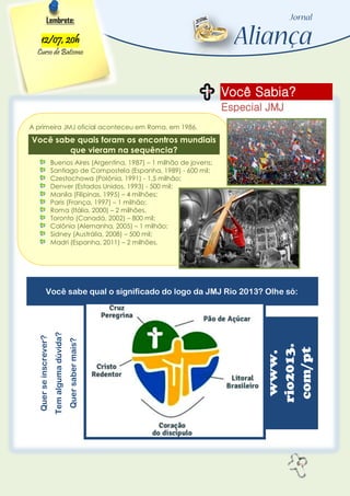 6
Você Sabia?
Especial JMJ
Lembrete:
12/07, 20h
Curso de Batismo
A primeira JMJ oficial aconteceu em Roma, em 1986.
Você sabe quais foram os encontros mundiais
que vieram na sequência?
Buenos Aires (Argentina, 1987) – 1 milhão de jovens;
Santiago de Compostela (Espanha, 1989) - 600 mil;
Czestochowa (Polônia, 1991) - 1,5 milhão;
Denver (Estados Unidos, 1993) - 500 mil;
Manila (Filipinas, 1995) – 4 milhões;
Paris (França, 1997) – 1 milhão;
Roma (Itália, 2000) – 2 milhões,
Toronto (Canadá, 2002) – 800 mil;
Colônia (Alemanha, 2005) – 1 milhão;
Sidney (Austrália, 2008) – 500 mil;
Madri (Espanha, 2011) – 2 milhões.
Você sabe qual o significado do logo da JMJ Rio 2013? Olhe só:
Querseinscrever?
Temalgumadúvida?
Quersabermais?
www.
rio2013.
com/pt
 