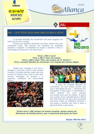 8
JMJ
Lembrete:
12, 13 e 14/07
XXIX ECJ
NSVP!!!
A Jornada Mundial da Juventude vem para resgatar em
cada um de nós a oração.
Oração que significa abandono em Deus. Quem reza com
verdadeiro amor, não procura um benefício ou resultado
imediato e tangível. A finalidade da oração é prestar a Deus a
homenagem da nossa fé e do nosso amor.
Viver a JMJ é rezar!
Viver a JMJ é estar em oração!
Viver a JMJ é dizer “Sim, nós cremos em Ti, Senhor”!
Viver a Jornada Mundial da Juventude é ser tomado por imensa alegria.
Alegria que contagia e nos leva a
divulgar e anunciar como é bom sermos
cristãos. O mundo precisa saber que nós
cremos no Senhor com uma fé viva! Que
mesmo inclinados ao pecado e a
fraqueza, confiamos na misericórdia
divina.
O hino da Jornada Mundial da
Juventude, em sua última estrofe, nos
traz a mensagem de que “...Anunciar Teu
Evangelho a toda gente é transformar o
velho homem em novo homem
em mundo novo que vai chegar.” E quem
nos auxilia nessa transformação é Maria
que intercede por nós para que possamos
renunciar todas as ambições terrenas e
nos ajuda a lembrar que tudo é para a
gloria de Deus e não nossa.
Vamos viver a JMJ sempre em nossos corações, porque somos um
Movimento de famílias jovens, que é sustentado pela graça de Deus!
Equipe JMJ Rio 2013
 