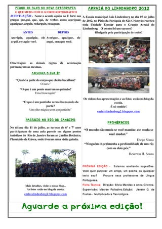 F IQUE DE OLHO NA NOVA ORTOGRAF IA                                 ARRAI Á DO LINDENBERG 2O 12
    O QUE MUDA COM O ACORDO ORTOGRÁFICO
ACENTUAÇÃO ­  Some o acento agudo no U forte nos  A Escola municipal Luis Lindenberg no dia 07 de julho 
grupos   gue,gui,   que,   qui,   de   verbos   como   averiguar,  de 2012, no Pátio da Paróquia de São Cristovão recebeu 
apaziguar, arguir, redarguir, enxaguar.                            toda   Unidade   Escolar   para   o   Grande   Arraiá   do 
                                                              Lindenberg.   O evento foi um sucesso! 
           ANTES                          DEPOIS                      Obrigada pela participação de todos!
Averigúe,   apazigúe,   ele  Averigue,   apazigue,   ele 
argúi, enxagúe você.         argui, enxague você.




Observação:   as   demais   regras   de   acentuação 
permanecem as mesmas.

                  ADIVINHA O QUE É?

    “Qual é a parte do corpo que cheira bacalhau?
                       O nariz”
        “O que é um ponto marrom no pulmão?
                   Uma brownquite”
                                                               Os vídeos das apresentações e as fotos  estão no blog da 
          “O que é um pontinho vermelho no meio da                                    escola.
                           porta?                                                  É só confeir!
              Um olho mágico com conjuntivite”
                                                                           emluislindenberg2.blogspot.com


             PASSEIO NO RIO DE JANEIRO
                                                                                    PROV ÉRBIOS
No última dia 11 de julho, as turmas de 6º e 7º anos 
                                                                 “O mundo não muda se você mandar, ele muda se 
participaram   de   uma   aula   passeio   em   alguns   pontos 
turísticos do  Rio de Janeiro foram ao Jardim Botânico,                          você mudar.” 
Planetário da Gávea, onde tiveram uma visita guiada.                                                Diego Sousa 
                                                                  “Ninguém experimenta a profundidade de um rio 
                                                                                   com os dois pés.”
                                                                                                       Heverton H. Souza 


                                                              PRÓXIMA EDIÇÃO -           Estamos aceitando sugestões.
                                                              Você quer publicar um artigo, um poema ou qualquer
                                                              texto seu?        Procure seus professores de Língua
                                                              Portuguesa.

             Mais detalhes, visite o nosso Blog...            Ficha Técnica: Direção: Silvia Mendes e Anna Cristina.
              As fotos  estão no blog da escola.              Supervisão: Maryze Palladino.Edição:           Janete G. de
            emluislindenberg2.blogspot.com                    Freitas - Multiplicadora Tecnológica.




         Agua rde a pr óxima edi ção!
 