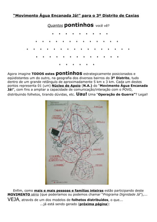 “Movimento Água Encanada Já!” para o 3º Distrito de Caxias

                          Quantos   pontinhos           você vê?

                    . . . . . . . . .
               . . . . . . . . . . . . .
            . . . . . . . . . . . . . . . .
               . . . . . . . . . . . . .
                      . . . . . .
Agora imagine TODOS estes pontinhos estrategicamente posicionados e
eqüidistantes um do outro, na geografia dos diversos bairros do 3º Distrito, tudo
dentro de um grande retângulo de aproximadamente 5 km x 3 km. Cada um destes
pontos representa 01 (um) Núcleo de Apoio (N.A.) do “Movimento Água Encanada
Já!”, com fins a ampliar a capacidade de comunicação/interação com o POVO,
distribuindo folhetos, tirando dúvidas, etc.   Uau! Uma “Operação de Guerra”? Legal!




  Enfim, como mais e mais pessoas e famílias inteiras estão participando deste
MOVIMENTO sério (que poderíamos ou podemos chamar “Programa Dignidade Já”),...
VEJA, através de um dos modelos de folhetos distribuídos, o que...
                     ...já está sendo gerado (próxima página):
 