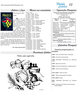 http://paroquiamodelo.blogspot.com                                                                                                    11
                      Cultura e Lazer                        Missas nas comunidades                      Informações Paroquiais
                          Nasci para dar               Terça - Feira
                                                       1ª Terça - 19:00 – Km 11
                                                                                                   Horário de Funcionamento da Secretaria
                                                                                                        Terça a Sexta-Feira 08:00 às 12:00 /
                          certo.	                      2ª Terça - 19:00 – Paraíso                                   13:00 às 17:00
                                                                                                              Sábado - 08:00 às 12:00
                                                       3ª Terça - 19:00 – Km 11
                                                       4ª Terça - 19:00 – Paraíso                           Tel.: 2632-8665 / 8828-0030
                           	     N   asci pra Dar      Quarta - Feira                               Missas na                           Adoração
                           Certo! Esta é a mensa-      1ª Quarta - 19:30 – Jardim Guapimirim         Matriz            Batizados           ao
                           gem, transformada em        2ª Quarta - 19:00 – Parada Ideal                                                Santíssimo
                           livro, que Adriano Gon-     3ª Quarta - 19:30 – Jardim Guapimirim      Terça-07:00      1º Domingo-08:00    Toda quinta
                           çalves não se cansa de      4ª Quarta - 19:00 – Parada Ideal           Quarta-07:00     Missa e prepara-    na Matriz,
                           transmitir aos jovens de    Quinta - Feira                             Quinta-07:00     ção para Pais e     de 08:00 às
                           todo o mundo.               1ª Quinta - 19:30 – Sertão                 Sexta-19:00      Padrinhos           18:00
                           	       Impactante como                                                Sábado-19:30     2º Domingo-08:00
                                                       2ª Quinta - 19:30 – Citrolândia
                           o Santos de Calça                                                      Domingo-08:00    Missa e Batiza-
                                                       3ª Quinta - 19:30 – Sertão                 Domingo-19:00    dos
                           Jeans, a obra desafia o     4ª Quinta - 19:30 – Citrolândia
                           leitor a dar uma resposta   Sábado                                     Confissões
à vida, a ser sal da terra e luz do mundo. A par-      1ª Sábado - 17:30 – Paraíso                  Quinta-Feira - 09:00 às 12:00/15:00 às 18:00
tir de sua própria história, Adriano pretende que      2ª Sábado - 17:30 – Km 11                  Missa da Esperança
outros descubram que também podem dar certo,           3ª Sábado - 17:30 – Paraíso                 Toda Segunda, na capela do Bananal, às 19:00
fazendo-os entender que precisam ser felizes (ser      4ª Sábado - 17:30 – Km 11                  Louvor
santos).	                                              Domingo                                             Toda terça na Matriz, às 19:00
	       Por isso, afirma que não interessam os er-     1ª Domingo - 10:30 – Citrolândia
ros do passado e as atitudes daquele tempo, o im-                                                 Terço dos Homens
                                                       1ª Domingo - 17:00 – Parada Ideal                   Toda Sexta, na Matriz, às 19:00
portante é começar a perceber Deus nos pequenos        2ª Domingo - 10:30 – Sertão
detalhes e fazer as escolhas que Ele escolheria        2ª Domingo - 17:00 – Jardim Guapimirim
para a nossa vida.                                     3ª Domingo - 10:30 – Citrolândia
                                                       3ª Domingo - 17:00 – Parada Ideal
                                                                                                            Calendário Paroquial
                         Por Juliara Vasconcelos       4ª Domingo - 10:30 – Sertão
                                                       4ª Domingo - 17:00 – Jardim Guapimirim
                                                                                                    Próximas programações na
                                                                                                paróquia
                                                                    Passatempo Católico
                                                                                                16/06 – Noite dos Caldos (Setor Juventude)
                                   Pinte com capricho                                           16/06 – Encontro dos educadores

                                                                                                17/06- Assembleia Permanente por Decanato
                                                                                                (PPC)

                                                                                                24/06 – Missa da Juventude

                                                                                                30/06– Encontro de catequistas – Regional Leste 1

                                                                                                30/06 – Festa Junina da paróquia


                                                                                                01/07 a 05/07 – Retiro do Clero

                                                                                                06/07 - Missa do Apostolado da Oração

                                                                                                07/07 e 08/07- Emaús

                                                                                                08/07- Assembleia Permanente por Paróquia
                                                                                                (PPC)

                                                                                                18/07 – Ordenação dos Diáconos Permanentes
                                                                                                    (Paulo Roberto)
 