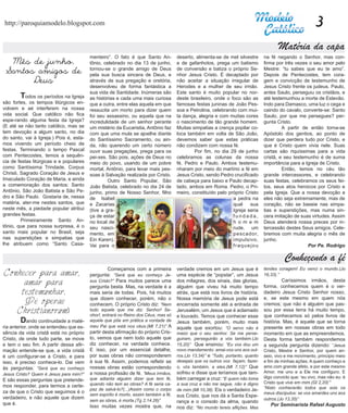 http://paroquiamodelo.blogspot.com                                                                                                                         3
                                                                                                                                       Matéria da capa
                                         menteiro”. O fato é que Santo An-          deserto, alimenta-se de mel silvestre       na fé negando o Senhor, mas con-
  Mês de junho,                          tônio, celebrado no dia 13 de junho,       e de gafanhotos, prega um batismo           firma por três vezes o seu amor pelo
 Santos amigos de                        tornou-se o grande amigo de Deus
                                         pela sua busca sincera de Deus, e
                                                                                    de conversão e batiza o próprio Se-
                                                                                    nhor Jesus Cristo. É decaptado por
                                                                                                                                Mestre: “tu sabes que eu te amo”.
                                                                                                                                Depois de Pentecostes, tem cora-
       Deus                              através de sua pregação e oretória,        não aceitar a situação irregular de         gem e convicção de testemunho de
                                         desenvolveu de forma fantástica a          Herodes e a mulher de seu irmão.            Jesus Cristo frente os judeus. Paulo,
                                         sua vida de Santidade. Inúmeras são        Este santo é muito popular no nor-          antes Saulo, perseguiu os cristãos, e
	       T  odos os períodos na Igreja    as histórias e cada uma mais curiosa       deste brasileiro, onde o foco são as        até testemunhou a morte de Estevão.
são fortes, os tempos litúrgicos en-     que a outra, entre elas aquela em que      famosas festas juninas de João Pes-         Indo para Damasco, uma luz o cega e
volvem e aé interferem na nossa          ressucita um morto para dizer quem         soa e Petrolina, celebrando com mui-        caindo do cavalo, converte-se: Santo
vida social. Que católico não fica       foi seu assassino, ou aquela que na        ta dança, alegria e com muitas cores        Saulo, por que me persegues? per-
espe-rando alguma festa da Igreja?       incredulidade de um senhor perante         o nascimento de tão grande homem.           gunta Cristo.
(E até se não tanto católico, mas se     um mistério da Eucaristia, Antônio faz     Muitas simpatias a crença popilar co-       	        A partir de então torna-se
tem devoção a algum santo, no dia        com que uma mula se ajoelhe diante         loca também em volta de São João,           Apóstolo dos gentios, ao ponto de
do santo, vai à Igreja.) Pois é, esta-   do Santíssimo Sacramento, ou ain-          devemos saber que estas práticas            dizer que perdera tudo por Cristo, e
mos vivendo um período cheio de          da, não querendo um certo número           não condizem com nossa fé.                  que é Cristo quem vivia nele. Suas
festas. Terminando o tempo Pascal        ouvir suas pregações, prega para os        	       Por fim, no dia 29 de junho         cartas são riquíssimas para a vida
com Pentecostes, temos a sequên-         pei-xes. São pois, ações de Deus no        celebramos as colunas da nossa              cristã, e seu testemunho é de suma
cia de festas litúrgicas e e populares   meio do povo, usando de um pobre           fé, Pedro e Paulo. Ambos testemu-           importância para a Igreja de Cristo.
como Santíssima Trindade, Corpus         mortal, Antônio, para levar mais pes-      nharam por meio do martírio a fé em         	        Então, temos no céu tão
Christi, Sagrado Coração de Jesus e      soas à Salvação realizada por Cristo.      Jesus Cristo, sendo Pedro crucificado       grande intercessores, e celebrando
Imaculado Coração de Maria, e ainda      	        Outro Santo Popular, São          de cabeça para baixo e Paulo decap-         suas festas, celebramos os seus fei-
a comemoração dos santos: Santo          João Batista, celebrado no dia 24 de       tado, ambos em Roma. Pedro, o Pri-          tos, seus atos heroicos por Cristo e
Antônio, São João Batista e São Pe-      junho, primo de Nosso Senhor, filho        meiro, constituído pelo próprio Cristo      pela Igreja. Que a nossa devoção a
dro e São Paulo. Gostaria de, nessa      de Isabel                                                            a pedra na        eles não seja extremamente, mas de
matéria, ater-me nestes santos, que      e Zacarias                                                           qual    sua       coração, não se baseie nas simpa-
neste mês, a piedade popular atribui     (tive a gra-                                                         Igreja seria      tias e superstições, mas numa sin-
grandes festas.                          ça de estar                                                          fundada,          cera imitação de suas virtudes. Assim
	        Primeiramente Santo An-         no local de                                                          h o m e m         Deus atenderá nossa preces por in-
tônio, que para nossa surpresa, é o      seu nasci-                                                           rude, um          tercessão destes Seus amigos. Cele-
santo mais popular no Brasil, seja       mento, em                                                            pescador,         bremos com muita alegria o mês de
nas superstições e simpatias que         Ein Karen).                                                          impulsivo,        junho.
lhe atribuem como “Santo Casa-           Vai para o                                                           fraquejou                             Por Pe. Rodrigo

                                                                                                                                          Conheçendo a fé
                                         	        Começamos com a primeira          verdade cremos em um Jesus que é            tendes coragem! Eu venci o mundo.(Jo
 Conhecer para amar,                     pergunta: “Será que eu conheço Je-         uma espécie de “popstar”, um Jesus          16,33).”
      amar para                          sus Cristo?” Para muitos parece uma
                                         pergunta besta. Mas, na verdade é a
                                                                                    dos milagres, dos sinais, das glorias,
                                                                                    alguém que viveu há muito tempo
                                                                                                                                	        Caríssimos irmãos, desta
                                                                                                                                forma, conhecemos quem é o ver-
     testemunhar.                        mais seria de todas. Pois, há muitos       atrás, que está nos livros de história.     dadeiro Jesus Cristo Senhor nosso,
                                         que dizem conhecer, porém, não o           Nossa memória de Jesus pode está            e, se este mesmo em quem nós
      (De operae                         conhecem. O próprio Cristo diz: “Nem       encerrada somente até a entrada de          cremos; que não é alguém que pas-
    Christianorum)                       todo aquele que me diz: Senhor! Se-
                                         nhor!, entrará no Reino dos Céus, mas só
                                                                                    Jerusalém, um Jesus que é aclamado          sou por essa terra há muito tempo,
                                                                                    e louvado. Temos que conhecer esse          que conhecemos só pelos livros de
	    Dando continuidade a maté-          aquele que põe em prática a vontade de     Jesus também, porém, muito mais             história. Mas, é aquele que se torna
ria anterior, onde se entendeu que es-   meu Pai que está nos céus.(Mt 7,21)” A     aquele que exortou: “O servo não é          presente em nossas obras em todo
sência da vida cristã está no próprio    partir desta afirmação do próprio Cris-    maior que o seu senhor. Se me perse-        momento em que as empreendemos.
Cristo, de onde tudo parte, se move      to, vemos que nem todo aquele que          guiram, perseguirão a vós também.(Jo        Desta forma também respondemos
e tem o seu fim. A partir dessa afir-    diz conhecer, na verdade conhece.          15,20)” Que ensinou: “Eu vos dou um         a segunda pergunta dizendo: “Jesus
mação entende-se que, a vida cristã      E isso, por um essencial detalhe,          novo mandamento: amai-vos uns aos out-      Cristo, Mestre e Senhor, por quem an-
é um configurar-se a Cristo, e para      por suas obras não corresponderem          ros.(Jo 13,34)” e “Tudo, portanto, quanto   seio, vivo e me movimento, principio meio
isso, é preciso conhece-lo. Dai vem      à sua fé. Assim, podemos refletir se       desejais que os outros vos façam, fazei-    e fim de minhas ações. A quem conheço e
às perguntas: “Será que eu conheço       nossas obras estão correspondendo          o, vós também, a eles.(Mt 7,12)” Que        amo com grande afeto, e por este mesmo
                                         a nossa profissão de fé. “Meus irmãos,     sofreu e disse que teríamos que tam-        Amor, me uno e a Ele me configuro. E
Jesus Cristo? Quem é Jesus para mim?”
                                         que adianta alguém dizer que tem fé,       bém carregar a cruz: “E quem não toma       digo convicto que: ‘eu vivo, mas não eu: é
E são essas perguntas que pretende-                                                                                             Cristo que vive em mim.(Gl 2,20)’”
mos responder, para termos a certe-      quando não tem as obras? A fé seria ca-    a sua cruz e não me segue, não é digno
                                         paz de salvá-lo?(...)Assim como o corpo    de mim.(Mt 10,38). Eis o verdadeiro Je-     “Nisto conhecerão todos que sois os
za de que o Cristo que seguimos é o                                                                                             meus discípulos: se vos amardes uns aos
                                         sem espírito é morto, assim também a fé,   sus Cristo, que nos dá a Santa Espe-
verdadeiro, e não aquele que dizem                                                                                              outros.(Jo 13,35)”
                                         sem as obras, é morta.(Tg 2,14.26)”        rança e o consolo da alma, quando
que é.                                                                                                                             Por Seminarista Rafael Augusto
                                         Isso muitas vezes mostra que, na           nos diz: “No mundo tereis aflições. Mas
 