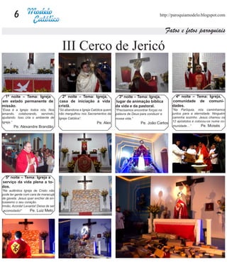 6                                                                                                 http://paroquiamodelo.blogspot.com


                                                                                                               Fatos e fotos paroquiais

                                         III Cerco de Jericó


 1ª noite – Tema: Igreja                 2ª noite – Tema: Igreja,              3ª noite – Tema: Igreja,            4ª noite – Tema: Igreja,
em estado permanente de                casa de iniciação à vida              lugar de animação bíblica           comunidade de comuni-
missão.                                cristã.                               da vida e da pastoral.              dades.
“Essa é a Igreja: todos nós. Nos       “Só abandona a Igreja Católica quem   “Precisamos encontrar forças na     “Na Paróquia, nós caminhamos
amando, colaborando, servindo,         não mergulhou nos Sacramentos da      palavra de Deus para conduzir a     juntos para a eternidade. Ninguém
ajudando. Isso cria o ambiente de      Igreja Católica”.                     nossa vida.”                        caminha sozinho. Jesus chamou os
Igreja.”                                                                                                         12 apóstolos e colocou-os numa co-
                                                                Pe. Alex                     Pe. João Carlos
       Pe. Alexandre Brandão                                                                                     munidade…”         Pe. Moisés




  5ª noite – Tema: Igreja a
serviço da vida plena a to-
dos.
“Na autêntica Igreja de Cristo não
pode ter gente com cara de maracujá
de gaveta. Jesus quer encher de en-
tusiasmo o seu coração.
Irmão, Acorda! Levanta! Deixa de ser
 acomodado!”       Pe. Luiz Melo
 
