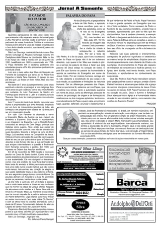 Nodia29dejunho,aIgrejacelebra
a festa de São Pedro, o apóstolo
que Jesus escolheu para ser o
chefe dos apóstolos, como se
lê não só no Evangelho
de São Mateus (16,
18), mas também em
São João (21, 16-18).
Através da imagem das
chaves Cristo prometeu-
lhe a chefia da cidade e
entregou-lhe o rebanho
todo. Por ser a festa de
São Pedro, é o dia do papa, que é seu sucessor.O
poder do Papa na Igreja não é de um soberano
absoluto, cujo querer é lei. Mas sua missão é pôr-
se a serviço da palavra de Deus e fazer que esta
palavra de Deus esteja no coração de todos. É
pois Ele que ilumina os passos da humanidade e
aponta os caminhos do Evangelho em nome de
Jesus Cristo. Por ser criatura humana, carrega em
si, não obstante a excelsitude de seu cargo e de
sua missão, as qualidades e limitações da natureza
humana. Daí as diferenças pessoais dos Papas.
Para os que temos fé, sabemos ver nos Papas, que
a história nos retrata, tanto a autoridade suprema
em nome de Jesus, como as diferenças pessoais de
cultura, de psicologia, de origem e de formação.Ao
celebrarmos os dois insignes apóstolos, lembramo-
nos naturalmente do Papa, a quem cabe, em primeiro
lugar, guardar, defender, anunciar e testemunhar a
fé que herdamos de Pedro e Paulo. Papa Francisco
é hoje o grande apóstolo do Evangelho que nos
dá a Vida verdadeira. Como sucessor de Pedro e
herdeiro de seu carisma-ministério, preside hoje à
caridade, apascentando com zelo os fiéis que lhe
são confiados. Mas é também chamado, a exemplo
de Paulo, a desgastar-se de todos os modos, a fim de
que a Palavra de Deus atinja os corações e, assim, o
mundo se renove na esperança que vem da firmeza
de Deus. Francisco começou a desempenhar muito
bem seu ofício de propagador da fé e da beleza da
salvação.
Notáveis são suas palavras e ensinamentos,
carregados de profundo significado e sabedoria,e
ao mesmo tempo de simplicidade, dirigidos para um
mundo aparentemente mais distante de Cristo e da
sua Igreja. Os ensinamentos do Papa são capazes
de interpelar as consciências e fazê-las pensar, e a
Igreja, sem dúvida, está sendo levada, com Papa
Francisco, a aprofundar-se no conhecimento de
suas raízes.
Que São Pedro e São Paulo intercedam sempre
pela Igreja que lhes custou o sangue, proteja o Santo
Padre Francisco e alcancem para todos nós a graça
de sermos discípulos missionários de Jesus Cristo
na aurora do século XXI! Papa Francisco já entrou
no coração do povo. Deus o ilumine e fortaleça!
Deus abençoe toda a Igreja e a humanidade inteira
através do seu ministério petrino, como servidor das
ovelhas do Supremo Pastor!
PASCOM
Queridos paroquianos de São José neste mês
que antecede o tão esperado evento de nossa Igreja
a JMJ RIO 2013, convido vocês a conhecer o santo
padroeiro da nossa Juventude Católica e unidos aos
nossos jovens elevar a Deus as nossas orações para
o bom êxito desde encontro, que reunirá jovens do
mundo inteiro.
São Luiz Gonzaga, conhecido também como São
Aluísio Gonzaga ou Aluysius Gonzaga, nasceu em
Castiglione delle Stiviere na Lombardia, Itália no dia
9 de março de 1568 e morreu em 20 de junho de
1591, beatificado em 1605 e canonizado em 1726.
O Papa Benedito XIII o declarou padroeiro dos
estudantes jovens e Pio XI o proclamou padroeiro de
juventude cristã.
Luiz era o mais velho dos filhos do Marquês de
Ferrante de Castiglione que serviu ao rei Filipe II da
Espanha e Marta Tana Santena. O desejo do seu
pai era que Luiz fosse um líder militar. Mas isso não
aconteceu.
Na idade de 7 anos Luizexperimentou uma visão
espiritual e decidiu a perseguir a vida religiosa. Aos
nove anos seu pai o colocou com o seu irmão Ridolfo
aos cuidados do tutor Francesco de Medici em
Florença para ensina-los o Latin e o italiano puro da
Toscana. Mas Luiz fez mais progresso nos estudos
dos santos.
Aos 11 anos de idade Luiz decidiu renunciar aos
títulos e propriedades que tinha herdado. Inspirado
por um livro de missionários jesuítas na Índia, ele
começou a se preparar com a idade de 12 anos para
ser um missionário Jesuíta.
Em 1581 Don Ferrante foi chamado a servir
a Imperatriz Maria da Áustria na sua viagem da
Bohemia a Espanha. Sua família o acompanhou
e ao chegarem na Espanha, Luiz e Rodolfo foram
colocados ao serviço de Dom Diego, príncipe das
Astúrias como pajens. Teve então que cuidar do
príncipe e estudar com ele, mas não se distraia das
suas devoções. Durante o tempo na corte do Dom
Diego, Luiz resolveu entrar na Companhia de Jesus.
Obteve primeiro a provação de sua mãe e em seguida
disse ao seu pai que queria entrar para a Ordem dos
Jesuítas e este furioso não deu a sua permissão até
que amigos intermediaram a questão e finalmente
Dom Ferrante consentiu o pedido. Em 1585 Luiz
ingressa na Ordem dos Jesuítas em Roma.
Em 25 de novembro de 1585 recebe o noviciado
jesuíta na Casa de Santo André. Como tinha sua
saúde abalada os jesuítas ordenaram que moderasse
a sua austeridade. Ele era obrigado a descansar,
comer, mas era proibido de rezar fora dos horários.
Mais tarde foi enviado a Milão para mais estudos e
teve uma visão numa oração matinal que não viveria
muito tempo. Isto encheu seu coração de alegria. A
sua saúde debilitada forçou o seu retorno a Roma.
No ano seguinte a praga tomou conta de Roma. Os
jesuítas abriram um hospital e a Luiz foi permitido
ajudar os pacientes, banha-los e cuidar deles.
Já era noite e Luiz caiu em um êxtase e passou
toda a noite neste estado e disse ao seu confessor
que iria morrer na oitava de Corpus Christi. Naquele
dia ele estava muito melhor e o Reitor falou até em
enviá-lo a Frascati. Mas Luiz manteve a sua crença
que iria morrer naquele dia e pediu a extrema unção
ao Padre Bellarmino. Logo depois Luiz ficou imóvel
as vezes murmurando “em suas mãos Oh Senhor”
e com os olhos fixos no crucifixo ele faleceu com a
idade de 23 anos. Foi enterrado debaixo do altar da
Capela de Santo Inácio de Loyola em Roma.
Peçamos a São Luiz Gonzaga que proteja nossos
jovens e que nesta JMJ Rio 2013 possam ter o real
encontro com o Cristo crucificado-ressuscitado.
São Luiz Gonzaga...rogai por nós.
Pe. Jeferson Flavio Mengali
2
PALAVRA DO PAPA
Souza
Silva
CORRETORA DE SEGUROS
Souza Silva Adm. Corr. Seguros Ltda.
Rua Tupi, 153 - Sala 04 - Taboão - Brag Pta - SP - CEP 12.900-290
Fone/Fax: (11) 4032-0450 / 4033-7586
e-mail: sscorr@terra.com.br
Dr. Carlos Eduardo Falleiros
Dr. Felipe M. C. V. Falleiros
CRO 22762
CRO 76451
Implante
Prótese
Ortodontia
Clínica Geral
Cirurgia
R. Octaviano Machado, 26
Santa Luzia 4034-0522
ODONTOLOGIA ESPECIALIZADAODONTOLOGIA ESPECIALIZADA
Especialista em Implantodontia
Rua Arthur Siqueira, 29 - Bragança Paulista - SP
mecanicabarca@hotmail.com
Tel/Fax: 4033-3684
O Beato José de Anchieta foi missionário no Brasil, um homem incansável, em-
penhado na evangelização, através da educação, nos colégios, mas também na
catequização dos índios. Foi um grande exemplo de ardor missionário, de ca-
ridade para com os menos afortunados e de muitas outras virtudes evangéli-
cas. Seu amor e devoção a Virgem Maria marcavam sua personalidade, seu
apostolado. A vivência da sua espiritualidade, marcadamente mariana, nos
lembra a escravidão de amor a Santíssima Virgem. Que a vida deste grande
homem de Deus seja para nós hoje um exemplo luminoso de dedicação total
ao serviço de Jesus Cristo, do Reino dos Céus, e de devoção a Virgem Maria.
Foi um dos escolhidos pela Igreja para ser intercessor da Jornada Mundial da
Juventude 2013.
Que por vosso exemplo, possamos multiplicar os frutos da ação missionária em nosso país.
O CAJADO
DO PASTOR
SÃO LUIZ GONZAGA
(pADROEIRO DA
JUVENTUDE)
Paul Wax LimpPaul Wax Limp
AGORA MERCADÃO DA LIMPEZA
SUPER ECONOMIA, E NO SEU CARRINHO VÃO
PRODUTOS DE LIMPEZA A PREÇOS BARATOS
PORQUE SOMOS DIFERENCIADOS
Amplo Estacionamento Entrega em Domicílio
Rua Alfredo Ortenzi, 133 - Jardim São José
(Próximo cabeceira da pista do aeroclube)
4032-3815 / 4033-2638 / 9916-5020
EM NOVO ENDEREÇO
 