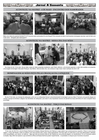 3
ACONTECEU NA MATRIZ - 4 DE MAIO - ENCONTRO DOS NAMORADOS
ACONTECEU NA MATRIZ - MISSA DIA DAS MÃES
ACONTECEU NA MATRIZ - TERÇO DAS ROSAS
Mais uma vitória da pastoral familiar!!!! O 4º encontro para namorados foi uma Graça!!!! No comando do Alex e da Amanda e da equipe nota dez, tudo foi feito com
muito amor. Obrigada pela dedicação!!!!
Na missa do dia 12 de maio, dia as mães, todas as mães presentes receberam, pelo Padre Jeferson, uma benção especial, e cada mãe recebeu um presente,
uma singela homenagem feita pela Paróquia. Que Maria, mãe de todos nós, nos conduza e seja nosso maior exemplo de amor e fé!
No dia 10 de maio, as crianças da catequese, junto com os catequistas fizeram uma emocionante homenagem para as mães. É sempre uma grande alegria ver
nossas crianças envolvidas e alegres nas atividades da catequese, pois esse é uma importante maneira de plantarmos boas sementes em seus corações! Deus
as proteja!
13 de maio de 2013 foi o dia de Nossa Senhora do Rosário (Nossa Senhora de Fátima) e nada melhor que comemorarmos rezando o Terço e como home-
nagem, o terço das Rosas. Cada um ofertou uma rosa durante todo o terço, todos participaram. No final cada um pode levar a sua rosa abençoada e ofertada.
Uma tranquilidade, uma calma, um silêncio... Algo que não se encontra hoje em dia. Notava-se uma profunda alegria, um recolhimento. Foi um momento solene
e simples. Algo difícil de explicar e que somente os filhos de Nossa Senhora podem experimentar, a suavidade e a doçura que é honrá-la e louvá-la!
Legenda:InezAbreu–PastoralFamiliarLegenda:IlzeCavallaroBertin–PASCOMLegenda:IlzeCavallaroBertin–PASCOMLegenda:RitadeCássiaAlmeida–PastoralFamiliar
HOMENAGEM AS MÃES FEITO PELAS CRIANÇAS DA CATEQUESE
 