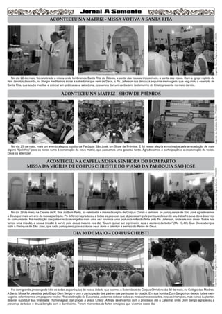 4
Legenda:NormaReginadeLima–PASCOM
ACONTECEU NA MATRIZ - SHOW DE PRÊMIOS
ACONTECEU NA CAPELA NOSSA SENHORA DO BOM PARTO
MISSA DA VIGÍLIA DE CORPUS CHRISTI E DO 9º ANO DA PARÓQUIA SÃO JOSÉ
DIA 30 DE MAIO – CORPUS CHRISTI
No dia 25 de maio, mais um evento alegrou o pátio da Paróquia São José, um Show de Prêmios. E foi nessa alegria e motivados pela arrecadação de mais
alguns “tijolinhos” para as obras rumo à construção da nova matriz, que passamos uma gostosa tarde. Agradecemos a participação e a colaboração de todos.
Deus os abençoe!
No dia 29 de maio, na Capela de N. Sra. do Bom Parto, foi celebrada a missa da vigília de Corpus Christi e também os paroquianos de São José agradecemos
a Deus por mais um ano de nossa paróquia. Pe Jeferson agradeceu a todas as pessoas que já passaram pela paróquia deixando seu trabalho seus dons à serviço
da comunidade. Na meditação das palavras do evangelho mais uma vez ouvimos uma profunda reflexão feita pelo Pe. Jeferson, onde ele nos disse: Todos nós
temos uma missão, e nossa missão é servir, pois Jesus mesmo nos diz: “Quem quiser ser o primeiro, seja o escravo de todos” (Mc 10,44). Que Deus abençoe
toda a Paróquia de São José, que cada paroquiano possa colocar seus dons e talentos a serviço do Reino de Deus.
Foi com grande presença de fiéis de todas as paróquias de nossa cidade que ocorreu a Solenidade de Corpus Christi no dia 30 de maio, no Colégio das Madres.
A Santa Missa foi presidida pelo Bispo Dom Sergio e com a participação dos padres das paróquias da cidade. Em sua homilia Dom Sergio nos deixou fortes men-
sagens, relembremos um pequeno trecho: “Na celebração da Eucaristia, podemos colocar todas as nossas necessidades, nossas intenções, mas nunca suplantar,
desviar, substituir sua finalidade: homenagear, dar graças a Jesus Cristo”. A festa se encerrou com a procissão até a Catedral, onde Dom Sergio agradeceu a
presença de todos e deu a benção com o Santíssimo. Foram momentos de fortes emoções que vivemos neste dia.
Legenda:IlzeCavallaroBertin–PASCOMLegenda:NormaReginadeLima–PASCOM
ACONTECEU NA MATRIZ - MISSA VOTIVA À SANTA RITA
No dia 22 de maio, foi celebrada a missa onde lembramos Santa Rita de Cássia, a santa das causas impossíveis, a santa das rosas. Com a igreja repleta de
fiéis devotos da santa, na liturgia meditamos sobre a sabedoria que vem de Deus, o Pe. Jeferson nos deixou a seguinte mensagem: que seguindo o exemplo de
Santa Rita, que soube meditar e colocar em prática essa sabedoria, possamos dar um verdadeiro testemunho do Cristo presente no meio de nós.
Legenda:NormaReginadeLima–PASCOM
 