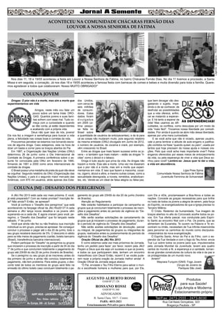 Drogas: O pior não é a morte, mas sim a morte que
experimentamos em vida
Amigos, neste mês vou falar um
pouco sobre um tema triste: DRO-
GAS. Quantos jovens e suas famí-
lias sofrem com esse mal. Tudo co-
meça com a curiosidade e quando
se dão conta, já estão dependentes
e acabando com a própria vida.
Deus não quer isso de nós, jovens!
Ele nos fez a imagem e semelhança para buscar a vida
plena, a felicidade nas coisas boas e corretas da vida.
Procuremos perceber se estamos nos tornando escra-
vos de alguma droga. Caso estejamos, esta na hora de
dizer um basta e correr para os braços abertos do Pai.
Em 1987, a Organização das Nações Unidas (ONU)
determinou 26 de junho como o Dia Internacional de
Combate às Drogas. A primeira conferência sobre o as-
sunto foi convocada pela ONU em fevereiro de 1990,
firmando de 1991 a 2000 como anos internacionais de
combate às drogas.
O Brasil possui uma medalha de prata da qual não deve
se orgulhar. Segundo relatório da ONU (Organização das
Nações Unidas), o país é o segundo maior mercado das
Américas, com 870 mil usuários, atrás apenas dos Esta-
dos Unidos,
com cerca de
seis milhões
de consumi-
dores. Estes
dados foram
divulgados
em 2005 (ul-
tima pesqui-
sa feita no
Brasil sobre
a quantidade de usuários de entorpecentes), e de lá para
cá as coisas não mudaram muito, pois segundo relatório
da mesma entidade (ONU) divulgado em Junho de 2012,
o número de usuários, de cocaína e crack, por exemplo,
vêm crescendo no Brasil.
Entre as drogas que mais fazem sucesso entre os jo-
vens – e também que mais matam – estão as drogas “lí-
citas” como o álcool e o tabaco.
Droga é tudo aquilo que priva da vida. As drogas não
trazem a morte. Elas são a morte. Uma vez me disseram
que o pior não é a morte, mas sim a morte que experi-
mentamos em vida. É isso que fazem a maconha, cocaí-
na, cigarro, álcool e afins, e mesmo outras coisas, como a
sexualidade desregrada, a novela, remédios, anabolizan-
tes, etc. Vende-se um ideal de falsa alegria ou falsa paz,
que bem devagar vão des-
gastando o sujeito, impe-
dindo-o de se conhecer, de
desfrutar as possibilidades
que a vida oferece, enfim,
vai se matando a esperan-
ça. E há tanto a esperar da
vida! Mas usamos as difi-
culdades, os conflitos, como desculpas por um modo de
vida “mais fácil”. Trocamos nossa liberdade por comodi-
dades. Pior ainda é quando se abre mão dessa liberdade,
apenas por uma mera curiosidade.
E se você acha que não é viciado, apenas usuário,
vale a pena lembrar a atitude de auto-engano e justifica-
ção contidos na frase “quando quiser, eu paro”, usada por
tantos que hoje precisam da nossa ajuda e nossas ora-
ções. Pelo que você acha mais importante viver? Pelos
enganos oferecidos por esses meios de entorpecimento
da vida, ou pela esperança de viver a vida que Deus so-
nhou para você? Lembre-se: Jesus quer te dar a vida,
e vida em abundância.
Ligia Pires Spina
Comunidade Nossa Senhora de Fátima
Juventude Feminina de Schoenstatt
5
AUGUSTO ALBERTO ROSSI
R. Santa Clara, 1017 - Centro
PABX: 4033-2021
Estacionamento Privativo para clientes
Desde
1972
OAB/SP 27.126
ROSSANO ROSSI
OAB/SP 93.560
ADVOGADOS
A JMJ Rio 2013 está cada vez mais próxima. E você,
já está preparado? Com as malas prontas? Inscrição fei-
ta? Não ainda?! Então, se apresse!!
Você já conhece o “Desafio dos peregrinos” que está
acontecendo na fanpage oficial da JMJ Rio2013? A cada
semana a JMJ lança novos desafios e os jovens vêm
superando-os a cada dia. E agora criaram para você, pe-
regrino, o “Desafio dos Desafios” que foi lançado neste
sábado, 1º de junho.
Você que ainda não fez ou não finalizou sua inscrição
individual ou em grupo, precisa se apressar. Se conseguir
concluir o processo e pagar até o dia 20 de junho, todo o
seu grupo receberá desconto de 5%. O desconto é válido
para os três meios de pagamento (cartão, boleto bancário
(Brasil), transferência bancária internacional).
Podem participar do “Desafio” os peregrinos ou grupos
que iniciarem o processo de inscrição a partir de 0h do dia
1º de junho e que concluírem totalmente o pagamento do
grupo até 23h59 do dia 20 de junho (horário de Brasília).
Se o peregrino ou seu grupo já se inscreveu antes do
dia primeiro de junho e ainda não concluiu totalmente o
pagamento, não tem problema. Para estes grupos, o des-
conto total de todos os membros do grupo será feito na
emissão do último boleto caso concluam totalmente o pa-
gamento do grupo até 23h59 do dia 20 de junho (horário
de Brasília).
Atenção ao Regulamento
Não estarão habilitados a participar da campanha os
grupos que já concluíram totalmente o processo de inscri-
ções e pagamento antes do período de vigência do “De-
safio dos Desafios”.
Não serão aceitas solicitações de cancelamento de
grupos que já iniciaram o processo de pagamento, duran-
te o período de vigência do “Desafio dos Desafios”.
Não serão aceitas solicitações de devolução, parcial
ou integral, de pagamentos de grupos ou integrantes de
grupos, realizados antes ou posteriormente do período de
vigência do “Desafio dos Desafios”.
Oração Oficial da JMJ Rio 2013
E como estamos cada vez mais próximos da Jornada,
tenho um pedido para fazer: por favor, rezem pela JMJ!
Peçam a Deus que ela seja um sucesso e que os jovens,
e todos os que participarem dela, tenham um encontro
maravilhoso com Deus! Então, rezem! E se vocês pude-
rem rezar a própria oração da Jornada melhor ainda! A
Oração Oficial da Jornada segue abaixo:
“Ó Pai, enviaste o Teu Filho Eterno para salvar o mun-
do e escolheste homens e mulheres para que, por Ele,
com Ele e nEle, proclamassem a Boa-Nova a todas as
nações. Concede as graças necessárias para que brilhe
no rosto de todos os jovens a alegria de serem, pela força
do Espírito, os evangelizadores de que a Igreja precisa no
Terceiro Milênio.
Ó Cristo, Redentor da humanidade, Tua imagem de
braços abertos no alto do Corcovado acolhe todos os po-
vos. Em Tua oferta pascal, nos conduziste pelo Espíri-
to Santo ao encontro filial com o Pai. Os jovens, que se
alimentam da Eucaristia, Te ouvem na Palavra e Te en-
contram no irmão, necessitam de Tua infinita misericórdia
para percorrer os caminhos do mundo como discípulos-
-missionários da nova evangelização.
Ó Espírito Santo, Amor do Pai e do Filho, com o es-
plendor da Tua Verdade e com o fogo do Teu Amor, envia
Tua Luz sobre todos os jovens para que, impulsionados
pela Jornada Mundial da Juventude, levem aos quatro
cantos do mundo a fé, a esperança e a caridade, tornan-
do-se grandes construtores da cultura da vida e da paz e
os protagonistas de um mundo novo.
Amém!”
Maynara Furquim IGNIS: Fogo Jovem
(Grupo de Jovens da
Paróquia São José)
COLUNA JOVEM
COLUNA JMJ - DESAFIO DOS PEREGRINOS
Rua Cel Assis Gonçalves, 323
Bragança Paulista - SP
Tel/Fax: 2473-2555 - 2473-8030
Produtos
para sua Saúde!
Loja Ampla e Moderna
Estacionamento próprio
Legenda:LigiaSpina–PASCOM
ACONTECEU NA COMUNIDADE CHÁCARAS FERNÃO DIAS
LOUVOR A NOSSA SENHORA DE FÁTIMA
Nos dias 11, 18 e 19/05 aconteceu a festa em Louvor a Nossa Senhora de Fátima, no bairro Chácaras Fernão Dias. No dia 11 tivemos a procissão, a Santa
Missa e em seguida, a coroação. Já nos dias 18 e 19/05 aconteceu a famosa festa com barracas de comes e bebes e muita diversão para toda a família. Quere-
mos agradecer a todos que colaboraram: Nosso MUITO OBRIGADO!”
 