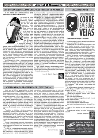 6
DIA INTERNACIONAL DAS CRIANÇAS VÍTIMAS DE AGRESSÃO
Cada doador de sangue é um herói!
O Dia Mundial do Doador de Sangue é celebrado
anualmente no dia 14 de Junho.
A celebração do “Dia Mundial do Doador” tem
como objetivo aumentar a consciência da necessi-
dade de componentes sanguíneos seguros e agra-
decer a todos os doadores as suas dádivas volun-
tárias e benévolas, assim como reconhecer a sua
importância e contributo em salvar vidas e melhorar
a saúde e qualidade de vida de muitos doentes.
Milhões de pessoas precisam de transfusões de
sangue todos os dias e você pode contribuir para
salvar muitas vidas!!No entanto, os bancos de san-
gue tem que se certificar que o sangue doado esteja
seguro para a transfusão e por isso cada doação
passa por uma bateria de testes para a detecção
de AIDS, Sífilis, Doença de Chagas, Vírus Humanos
do Linfócito T (HTLV I/II), Hepatites B e C, além da
determinação do tipo sanguíneo.O procedimento de
coleta é muito seguro e rápido. São utilizados mate-
riais descartáveis e esterilizados e o tempo entre a
coleta e a triagem é em torno de 15 minutos. Além
disso, a quantidade retirada – aproximadamente
450 ml – não afeta sua saúde. Não tenha medo,
dirija-se ao posto de coleta mais próximo de você,
doe sangue e convide vários amigos para fazer o
mesmo!!”Oferecer o presente da vida: doar sangue”
é o lema da campanha deste ano no Dia Mundial do
Doador de Sangue, que comemora este ano o seu
10º aniversário, “doar sangue é uma prenda que
salva vidas”
As comemorações oficiais do Dia Mundial do Do-
ador de Sangue em 2013 vão decorrer na França,
no dia 14 de junho.
Algumas recomendações para o dia da coleta:
Confira os pré-requisitos básicos que o doador
precisa estar de acordo:
Não doar sangue em jejum;
Não consumir alimentos gordurosos pelo menos
3 horas antes da coleta;
Apresentar pressão arterial boa;
Não fumar duas horas antes da coleta;
Não ingerir bebidas alcoólicas nas últimas 12 ho-
ras;
Fazer um bom repouso na noite que antecede a
doação.
Torne-se você também um herói! Vamos salvar
vidas!!!!!
Dulcinéia Monichetti
4 DE JUNHO DIA INTERNACIONAL DAS
CRIANÇAS VÍTIMAS DE AGRESSÃO
Dia quatro de junho
não é data para se
comemorar. Absolu-
tamente, não. É um
dia, isto sim, para
refletirmos sobre
algo terrível: a vio-
lência contra as
crianças. Qua-
tro de junho, por
conseguinte, foi
escolhido para
ser o Dia Inter-
nacional das
Crianças Víti-
mas de Agres-
são. Em todo
o mundo ela acontece e,
aqui, no Brasil, também. Infeliz-
mente. Mas é preciso ficarmos atentos para o signi-
ficado dessa agressão e nos perguntarmos de que
tipo de agressão, afinal, estamos falando. Somente
da agressão física? Naturalmente que esta é a mais
dolorosa do ponto de vista biológico, mas será ela
a mais absurda? Existem diversos níveis de agres-
são: a corporal, a psicológica, a social, a econômi-
ca... Outros devem haver, com certeza, mas por ora
fiquemos com esses:
VIOLÊNCIA CORPORAL – Segundo o Ministério
da Saúde, a violência é a segunda principal causa
de mortalidade global em nosso país e só fica atrás
das mortes por doenças do aparelho circulatório. Os
jovens são os mais atingidos. Além deles, a violência
atinge ainda, em grau muito elevado, as crianças e
as mulheres. Para esta situação contribuem diversos
fatores, entre eles, a má distribuição de renda, a bai-
xa escolaridade, o desemprego. Na cidade de São
Paulo, por exemplo, 64% das denúncias de agres-
são à criança tem origem em casa, de acordo com
levantamento do SOS Criança (instituição estadual
que recebe denúncias de agressão contra a crian-
ça e o adolescente). Os episódios mais rotineiros
são afogamento, espancamento, envenenamento,
encarceramento, queimadura e abuso sexual. Não
é preciso ressaltar o quanto os casos de estupro,
de clausura, prejudicam o desenvolvimento afetivo
e psicológico da criança, sem falar naqueles que le-
vam à morte ou a problemas físicos irreversíveis.
VIOLÊNCIA ECONÔMICO-SOCIAL - Segundo
dados da Pesquisa Nacional por Amostra de Domi-
cílios - Trabalho Infantil (PNAD/2001), realizada pelo
IBGE, o trabalho infantil é exercido por cerca de 2,2
milhões de crianças brasileiras, entre 5 e 14 anos de
idade. A maioria dessas crianças vem de famílias de
baixa renda e trabalha no setor agrícola. Dados da
Organização Internacional do Trabalho (OIT) apon-
tam que nos países em desenvolvimento mais de
250 milhões de crianças de 5 a 14 anos de idade
trabalham. A maioria delas (61%) vive na Ásia - um
continente de grande densidade populacional - e em
seguida vem a África, com 32%. Porém, em termos
relativos, é na África que a situação preocupa, pois
em cada cinco crianças, duas trabalham. Na Ásia, a
proporção cai para a metade: de cada cinco crianças
de 5 a 14 anos, uma trabalha. Nas grandes cidades,
muitas crianças são ambulantes, lavadoras e guar-
dadoras de carros, engraxates etc., vivem de gorje-
tas, sem remuneração ou com, no máximo, um salá-
rio mínimo. Esta situação as afasta da sala de aula e
também das brincadeiras, jogos lúdicos fundamen-
tais para um desenvolvimento psicológico saudável
rumo à vida adulta. Consequência da pobreza, uma
vez que essas crianças necessitam trabalhar para
ajudar no sustento familiar, o trabalho infantil é proi-
bido pela Constituição Brasileira de 1988 e seu com-
bate é considerado pela Organização das Nações
Unidas (ONU) e pela Organização Internacional do
Trabalho (OIT) uma das prioridades dos países em
desenvolvimento.
Fonte: Instituto Brasileiro de Geografia e Estatís-
tica. Extraído do site: http://www.portalsaofrancisco.
com.br/alfa/junho/dia-internacional-das-criancas-
-vitimas-de-agressao.php
Amanda Graziele Siqueira
DICAS DE SAÚDE
CAMPANHA DA FRATERNIDADE / PENITÊNCIA
Neste ano de 2013, a Igreja Católica no Brasil
está comemorando sua 49ª edição da Campanha da
Fraternidade, com o tema: – Fraternidade e Juven-
tude - O lema desta Campanha foi inspirado no livro
do profeta Isaías 6,8 : “Eis-me aqui, envia-me!”	
Mas por que a Campanha da Fraternidade sem-
pre aparece neste tempo do ano? Porque este pe-
ríodo da quaresma é um tempo no qual os cristãos
são chamados, de forma insistente, a rever sua ca-
minhada de conversão. Somos convidados a um
exame de consciência para corrigir os desvios no
caminho. É conhecido como o tempo de penitên-
cia.	
Para todos os cidadãos, e diretamente para os
cristãos que vivem a realidade do dia-a-dia, a Cam-
panha da Fraternidade, a cada ano, traz um tema
da sociedade onde há feridas a curar, sofrimentos,
injustiças e até morte. O objetivo da Campanha é
“educar para a fraternidade, na justiça e no amor e
renovar a consciência da responsabilidade de cada
um.”
O tema Fraternidade e Juventude não quer ape-
nas refletir sobre a juventude enquanto uma fase da
vida, mas dizer que é jovem todo aquele que tem o
vigor de Deus.
O Texto da Campanha da Fraternidade reconhe-
ce que “estamos vivendo uma mudança de época
em que se faz a transição de uma cultura estável
para outra, nova e ainda não estabilizada”. Neste
momento, é preciso reconhecer que os jovens se-
rão os principais atores desta realidade em mudan-
ça. Por isso, a Igreja, i.é: todos os cristãos, devem
converter-se aos jovens. Isso leva a uma conversão
pastoral: “ter atitude de autoavaliação e de coragem
para mudar as estruturas pastorais obsoletas para
que cada vez mais surjam discípulos missionários
comprometidos com a vida de todos.” Para tanto
precisa-se dos jovens. Acolhê-los afetiva e efetiva-
mente. Em síntese, é preciso abrir-se ao novo.
O texto da CF traz diversas indicações para ações
transformadoras dentro da realidade em mudança,
bem como linhas de ação para a verdadeira evan-
gelização a partir da juventude. Dentro das pistas de
ação aponto apenas um item que poderá resumir a
importância que se quer dar ao jovem: “Reconhecer
os jovens como sujeitos de direito, cuja voz deve ser
ouvida, acolhida e respeitada. A criatividade dos jo-
vens é fundamental e fecunda para os projetos, para
os planos e para as ações pastorais. Suas opiniões
e idéias devem ser acolhidas, discernidas e levadas
a sério pelo pastores, pelos consagrados, pelos ca-
tequista, pelo líderes eclesiais.” - “Eis-me aqui, en-
via-me!” Qual a proposta concreta que tenho diante
do lema que a Campanha me propõe?
Conrado Vasselai
 