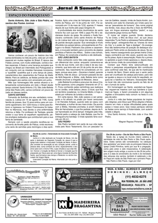 Santo Antonio, São João e São Pedro, os
santos das Festas Juninas
Vamos conhecer um pouco da história dos três
santos lembrados no mês de junho, visto ser um mês
especial em muitas regiões do Brasil. É época das
Festas Juninas, com muita celebração, comes e be-
bes especiais. A festa é uma herança européia que
chegou ao Brasil por intermédio dos Portugueses e
em conjunto com as missões francesas incorporou
a “quadrille” quadrilha que é uma dança de pares,
característica dos casamentos da França da Idade
Média. Para os católicos, as festas juninas são uma
homenagem aos santos com aniversário em junho.
Mês que homenageia três santos efusiva e in-
tensamente comemorados em todo o Brasil desde
tempo colonial: Santo Antonio (13), São João Batista
(24)e São Pedro (29), vamos conhecer um pouco de
cada um desses santos.
SANTO ANTONIO
Fernando de Bulhões era seu verdadeiro nome,
nasceu e, Lisboa em 15 de agosto de 1195, numa
família de posses. Aos 15 anos entrou para um con-
vento agostiniano. Em 1220 trocou o nome para An-
tonio e ingressou na Ordem Franciscana foi traba-
lhar no Marrocos, mas devido a uma enfermidade
retornou a Itália. Foi professor de Teologia, grande
orador e sua fama se espalham rapidamente, pe-
los prodígios realizados que contribuíram para a sua
fama de santidade.
Sempre com a saúde precária recolheu-se no
convento de Arcella perto de Pádua, onde escreveu
uma serie de sermões para domingos e dias santi-
ficados. Após uma crise de hidropisia morreu a ca-
minho de Pádua, em 13 de junho de 1231. Foi ca-
nonizado em 13 de maio de 1232, apenas 11 meses
depois de sua morte pelo papa Gregório IX.
A profundidade dos textos doutrinários de santo
Antonio fez com que em 1946 o papa Pio XII o de-
clarasse doutor da igreja. No entanto o frade fran-
ciscano conhecido como santo Antonio de Pádua
ou de Lisboa tem sido ao longo dos séculos, objeto
de grande devoção popular. Sua veneração é muito
difundida nos países latinos, principalmente em Por-
tugal e no Brasil, Padroeiro dos pobres e casamen-
teiro, é invocado também para o encontro de objetos
perdidos e Patrono dos Aflitos. . Sobre o seu túmulo,
em Pádua, foi construída a basílica a ele dedicada.
SÃO JOÃO BATISTA
Mais conhecido como São João apenas, ele tem
um diferencial dos outros: enquanto comemora-se
no dia de sua morte, com ele a data é de seu nas-
cimento, que teria sido em 24 de junho de ano des-
conhecido. Seu nascimento foi considerado um mi-
lagre, porque seus pais – Zacarias e Isabel, parente
de Maria, mãe de Jesus – já haviam passado da ida-
de fértil,Segundo a Bíblia, João Batista teria como
missão anunciar a chegada do Messias. Jesus
João Batista foi profeta e precursor de Jesus Cris-
to.Ele apareceu como pregador itinerante em 27 d.
C. Ficou conhecido pelas cerimônias que realizava
no rio Jordão, onde batizou Jesus. O local, que fica
em território israelense, no Oriente Médio, é hoje vi-
sitado por milhares de turistas e devotos.
Em certa época, São João passou a ser perse-
guido e foi atirado na prisão por haver censurado
o rei Herodes Antipas, quando este se casou com
Herodíades, a mulher de seu meio-irmão. De acordo
com a Bíblia, Herodes prometeu à jovem Salomé,
filha de Herodíades, o que lhe pedisse, depois de fi-
car hipnotizado ao vê-la dançar. Instigado pela mãe,
Salomé pediu a cabeça de João Batista, que lhe foi
entreguenuma bandeja. O triste episódio teria ocor-
rido em 29 d.C.
SÃO PEDRO
São Pedro também tem parte de sua vida regis-
trada pelo Novo Testamento. Era um pescador no
mar da Galiléia, casado, irmão de Santo André. Jun-
tamente com este foi chamado por Cristo para tor-
nar-se “pescadores de homens”. Seu nome original
era Simão, mas Jesus deu-lhe o título de KEPHAS,
que, em língua aramaica significa “pedra”, e cujo
equivalente grego tornou-se Pedro.
O nome se origina quando Simão declarou
“Tu és Cristo, o filho de Deus vivo”, ao que Jesus
respondeu“Tu és Pedro e sobreessa Pedra edificarei
minha Igreja”, entregando-lhes as “chaves do reino
do Céu” e o poder de “ligar e desligar”. Os evange-
lhos dão testemunhas da posição de destaque ocu-
pada por Pedro entre os discípulos de Jesus. No en-
tanto, mesmo assegurando que jamais trairia Cristo,
negou conhecê-lo por três vezes, quando seu mes-
tre foi preso. Após a ressurreição, Pedro foi o primei-
ro apóstolo a quem Cristo apareceu e, depois disso,
ele se tornou chefe da comunidade cristã.
Contam que Pedro teria sidocrucificado em
Roma e pesquisas arqueológicas têm contribuído
para confirmar este fato, de que ele foi martirizado
a mando de Nero. Dizem ainda que o santo pediu
para ser crucificado de cabeça para baixo, para não
se igualar a Jesus e no local onde foi sepultado, er-
gueu-se a basílica do Vaticano. Escavações feitas
no local não são conclusivas quanto ao fato de ali
ser o tumulo do santo.
Em homenagem ao Santo, acendem-se foguei-
ras, erguem-se mastros com sua bandeira e quei-
mam-se fogos, e fazem procissões e em algumas
regiões a brincadeira mais comum na festa é a do
pau-de-sebo.
Junho é o mês das festas populares de inspira-
ção religiosa, pois Deus quer filhos alegres e felizes,
mesmo em meio a tantas dificuldades pelas quais
passa o nosso povo. Que nossa paróquia valorize
as festas como serviço á fraternidade, com autenti-
cidade e alegria.
Viva Santo Antonio, Viva São João e Viva São
Pedro.
Wagner Raposo Pimentel
7
MADEIREIRA
BRAGANTINA
Av. José Gomes da Rocha Leal, 134 - Taboão - Bragança Paulista
Tel.: (11) 4033-4048 - Fax: (11) 4033-2328
UNIMAGEM
Unidade de Diagnóstico por Imagem
Rua Bahia, 342 • Recreio Estoril
Atibaia • SP • CEP 12944-060
Ressonância Magnética • Tomografia Computadorizada
Mamografia • Densitometria Óssea • Radiologia
Ultrassonografia • Angiografia Digital
Fones (11) 4414-5029/5030
Fax (11) 4412-3267
ESPAÇO DO PAROQUIANO
Dia 08 de Junho – Solenidade do Imaculado Coração
de Maria
Junho é o mês dedicado ao Coração de Maria. Um dia
após o dedicado ao Sagrado Coração de Jesus é que a
Igreja toda celebra o Imaculado Coração de Maria. A devo-
ção consiste na veneração ao seu coração carnal, unido à
pessoa dela, como símbolo do amor, especialmente o seu
amor para com o Divino Filho, suas virtudes e sua vida inte-
rior. Honrar o Coração de Maria é honrar o Coração que foi
preparado por Deus para ser uma digna morada do Espírito
Santo, que formaria a seu tempo o Redentor no ventre ima-
culado da Virgem Maria.
Imaculado Coração de Maria, intercedei por nós junto a
teu filho.
Dia 29 de Junho – Dia de São Pedro e São Paulo
Neste dia, a Igreja do mundo inteiro celebra a
santidade de vida de São Pedro e São Paulo após-
tolos. Estes santos são considerados “os cabeças
dos apóstolos” por terem sido os principais líderes da
Igreja Cristã Primitiva, tanto por sua fé e pregação,
como pelo ardor e zelo missionários. A celebração
tem origem muito antiga, e ocorre no dia 29 de junho,
pois é a data do aniversário da morte e do translado
das relíquias dos santos, também é celebrado o dia
do Papa em razão de São Pedro ser o primeiro Papa.
São Pedro e São Paulo, rogai por nós!
 
