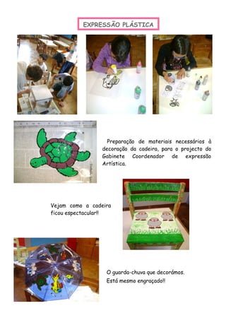 Preparação de materiais necessários à
decoração da cadeira, para o projecto do
Gabinete Coordenador de expressão
Artística.
EXPRESSÃO PLÁSTICA
Vejam como a cadeira
ficou espectacular!!
O guarda-chuva que decorámos.
Está mesmo engraçado!!
 