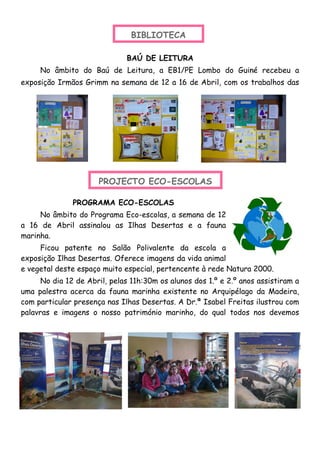 BIBLIOTECA
BAÚ DE LEITURA
No âmbito do Baú de Leitura, a EB1/PE Lombo do Guiné recebeu a
exposição Irmãos Grimm na semana de 12 a 16 de Abril, com os trabalhos das
PROGRAMA ECO-ESCOLAS
No âmbito do Programa Eco-escolas, a semana de 12
a 16 de Abril assinalou as Ilhas Desertas e a fauna
marinha.
Ficou patente no Salão Polivalente da escola a
exposição Ilhas Desertas. Oferece imagens da vida animal
e vegetal deste espaço muito especial, pertencente à rede Natura 2000.
No dia 12 de Abril, pelas 11h:30m os alunos dos 1.º e 2.º anos assistiram a
uma palestra acerca da fauna marinha existente no Arquipélago da Madeira,
com particular presença nas Ilhas Desertas. A Dr.ª Isabel Freitas ilustrou com
palavras e imagens o nosso património marinho, do qual todos nos devemos
PROJECTO ECO-ESCOLAS
 