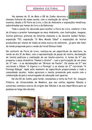 Na semana de 31 de Maio a 08 de Junho decorreu a
Semana Cultural da nossa escola, com a realização de vários
eventos, desde a IV Feira do Livro, o Dia do Ambiente e exposições temáticas,
subordinadas aos temas do livro e da Natureza.
Toda a escola foi decorada para acolher a Feira do Livro, celebrar o Dia
da Criança e prestar homenagem ao meio Ambiente, com ilustrações, imagens,
textos poéticos, pinturas da Catarina Camacho e da docente Isabel Parker,
exposição TIC, exposição “O Meu Mundo Ideal” e exposições de textos
produzidos por alunos de todas as salas acerca do ambiente… já para não falar
da tenda preparada para a venda de livros! Estava linda!
No contexto da Feira do Livro, realizou-se um espectáculo de abertura, na
tarde do dia 31 de Maio, com a representação de peças de teatro, declamação
de textos poéticos e realização de um lanche-convívio. A turma do 4.º ano
preparou a peça dramática “Hansel e Gretel” – com a participação de um aluno
de 3.º ano - e as declamações em “Brincar de Poetar”. Os alunos de 2.º ano
recriaram a fábula “A Cigarra e a Formiga” e os alunos do 3.º recriaram “A
Formiga Rabiga”. Após este momento de espectáculo proporcionado a toda a
comunidade escolar, todos apreciara o lanche promovido pela escola com a
colaboração de pais e encarregados de educação com iguarias.
No dia 02 de Junho, pela tarde, recebemos a visita do Prof. Dr. Joaquim
Pinheiro, da Universidade da Madeira, que nos contou algumas fábulas e
conversou connosco acerca da origem das fábulas e da sua importância para as
pessoas ao longo dos séculos.
SEMANA CULTURAL
 