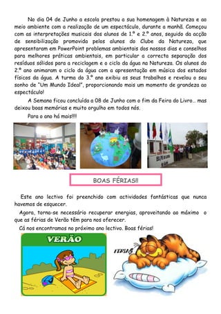 No dia 04 de Junho a escola prestou a sua homenagem à Natureza e ao
meio ambiente com a realização de um espectáculo, durante a manhã. Começou
com as interpretações musicais dos alunos de 1.º e 2.º anos, seguido da acção
de sensibilização promovida pelos alunos do Clube da Natureza, que
apresentaram em PowerPoint problemas ambientais dos nossos dias e conselhos
para melhores práticas ambientais, em particular a correcta separação dos
resíduos sólidos para a reciclagem e o ciclo da água na Natureza. Os alunos do
2.º ano animaram o ciclo da água com a apresentação em música dos estados
físicos da água. A turma do 3.º ano exibiu os seus trabalhos e revelou o seu
sonho de “Um Mundo Ideal”, proporcionando mais um momento de grandeza ao
espectáculo!
A Semana ficou concluída a 08 de Junho com o fim da Feira do Livro… mas
deixou boas memórias e muito orgulho em todos nós.
Para o ano há mais!!!!
Este ano lectivo foi preenchido com actividades fantásticas que nunca
havemos de esquecer.
Agora, torna-se necessário recuperar energias, aproveitando ao máximo o
que as férias de Verão têm para nos oferecer.
Cá nos encontramos no próximo ano lectivo. Boas férias!
BOAS FÉRIAS!!
 