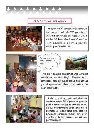 PRÉ-ESCOLAR 3/4 ANOS
A visita de estudo que realizámos ao
Madeira Magic foi o ponto de partida
para a concretização de uma experiên-
cia que realizámos no salão com a nossa
professora. Vimos como uma bola de
ping-pong consegue “subir” com o ar
quentinho de um secador de cabelo…
parecia magia!!
Ao longo do 3º período continuámos a
frequentar a sala de TIC para fazer
diversas actividades engraçadas. Vimos
o filme “O Robin dos Bosques”, do Pro-
jecto Educamedia e participámos em
vários jogos interactivos.
No dia 7 de Maio realizámos uma visita de
estudo ao Madeira Magic. Ficámos muito
admirados com as curiosidades fantásticas
que lá aprendemos. Este sítio parecia um
lugar encantado!...
Parece que esta-
mos mesmo a
voar!
 