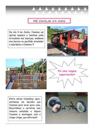 PRÉ-ESCOLAR 3/4 ANOS
No dia 4 de Junho, fizemos um
óptimo passeio a Santana onde
brincámos nos baloiços, andámos
nos barcos no pavilhão simulador
e adorámos o Comboio !!!
Entre vários trabalhos, apre-
sentamos um docinho que
fizemos para levar para casa.
Recortámos a cartolina com
tesoura ondulada e depois
fizemos a montagem com o
chupa-chupa, que delicioso!!
Foi uma viagem
espectacular!
 